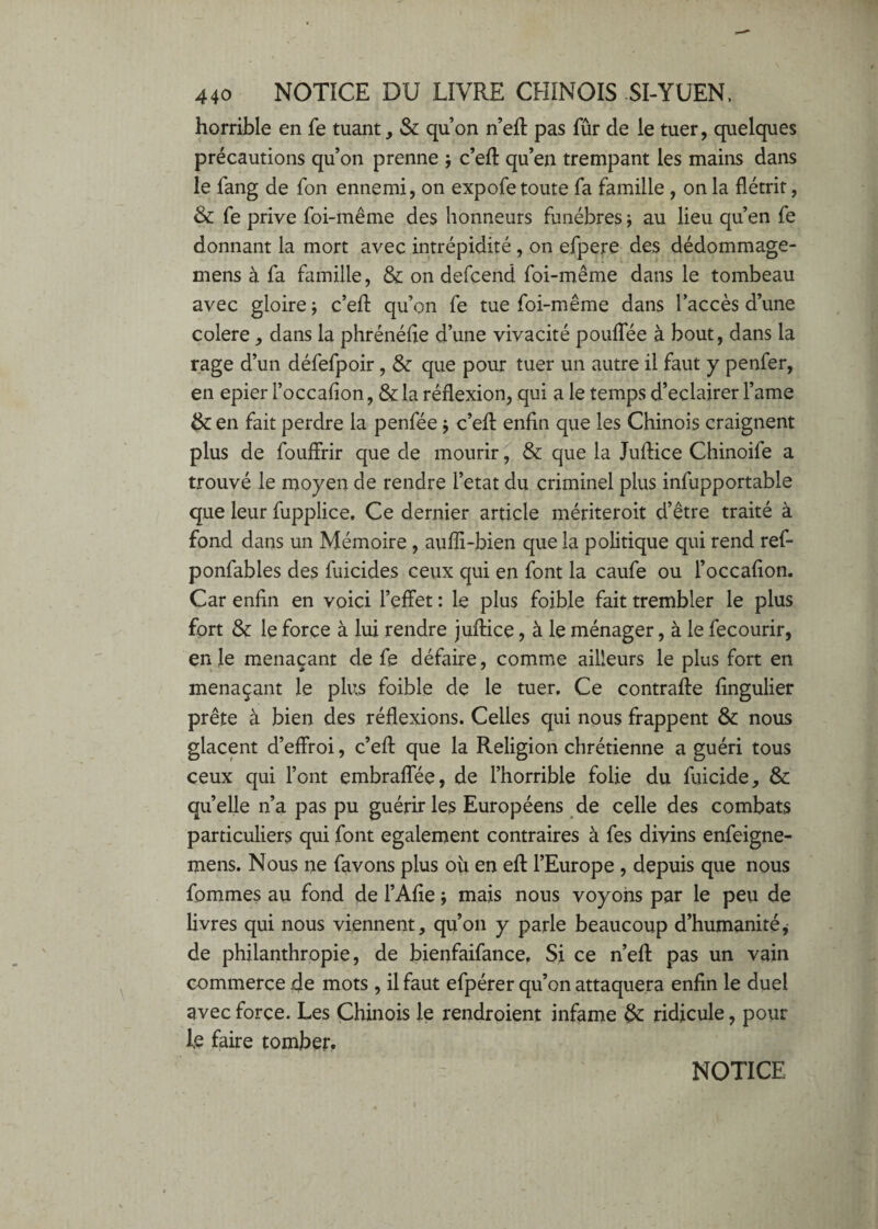 horrible en fe tuant, Sc qu’on n’eft pas fûr de le tuer, quelques précautions qu’on prenne j c’eft qu’en trempant les mains dans le fang de fon ennemi, on expofe toute fa famille , on la flétrit, Sc fe prive foi-même des honneurs funèbres -, au lieu qu’en fe donnant la mort avec intrépidité , on efpere des dédommage- mens à fa famille, & on defcend foi-même dans le tombeau avec gloire -, c’eft qu’on fe tue foi-même dans l’accès d’une colere, dans la phrénéfie d’une vivacité pouffée à bout, dans la rage d’un défefpoir, & que pour tuer un autre il faut y penfer, en epier l’occafion, & la réflexion, qui a le temps d’eclairer l’ame (k en fait perdre la penfée j c’efl: enfin que les Chinois craignent plus de fouflrir que de mourir ^ & que la Juflice Chinoife a trouvé le moyen de rendre l’etat du criminel plus infupportable que leur fupplice. Ce dernier article mériteroit d’être traité à fond dans un Mémoire , auffi-bien que la politique qui rend ref- ponfables des fuicides ceux qui en font la caufe ou l’occafion. Car enfin en voici l’effet : le plus foible fait trembler le plus fort & le force à lui rendre juftice, à le ménager, à le fecourir, en le menaçant de fe défaire, comme ailleurs le plus fort en menaçant le plus foible de le tuer. Ce contrafte fingulier prête à bien des réflexions. Celles qui nous frappent & nous glacent d’effroi, c’efl: que la Religion chrétienne a guéri tous ceux qui l’ont embraffée, de l’horrible folie du fuicide, & quelle n’a pas pu guérir les Européens de celle des combats particuliers qui font egalement contraires à fes divins enfeigne- mens. Nous ne favons plus ou en efl: l’Europe, depuis que nous fommes au fond de l’Afie ; mais nous voyons par le peu de livres qui nous viennent, qu’on y parle beaucoup d’humanité de philanthropie, de bienfaifance. Si ce n’efl: pas un vain commerce de mots , il faut efpérer qu’on attaquera enfin le duel avec force. Les Chinois le rendroient infâme &: ridicule, pour le faire tomber. NOTICE