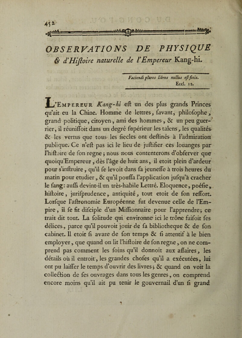 OBSERVATIONS DE PHYSIQUE t & d'HiJloire naturelle de 1*Empereur Kang-hî. Faciendi ptures libros nullus ejffinis. Eccl. 12. /F.MP F.R FUR Kang-hi eft un des plus grands Princes quait eu la Chine. Homme de lettres, favant, philofophe^ grand politique, citoyen , ami des hommes , & un peu guer-'* lier, il réuniffoit dans un degré fupérieur les talens les qualités & les vertus que tous les hecles ont deftinés à Padmiration publique. Ce n’eft pas ici le Keu de juftifier ces louanges par Thiflroire de fon régné ; nous nous contenterons d’obferver que quoiqu’Empereur, dès l’âge de huit ansil etok plein d’ardeur pour s’inftruire, qu’il fe levoit dans fa jeuneffe à trois heures du matin pour etudier,, & qu’il pouiTa l’application jufqu’à cracher le fang : aulE devint-il un très-habile Lettré. Eloquence ,.poé{îe,,, hiftoire, jurifprudence, antiquité, tout etoit de fon reffort. Lorfque l’afironomie Européenne fut devenue’ celle de l’Em¬ pire, il fe fit difciple d’un Miflionnaire pour l’apprendre;, ce trait dit tout. La folitude qui environne ici le trône faifoit fes délices , parce qu’il pouvoir Jouir de fa bibliothèque & de fon. cabinet.. Il etoit fi avare de fon temps & fi attentif à le bien employer,. que quand on lit Thifioire de fon régné , on ne com¬ prend pas comment les foins qu’il donnoit aux affaires, les détails oh il entroit, les grandes chofes qu’il a exécutées, lui ont pu laifîer le temps d’ouvrir des livres ; & quand on voit la colleéHon de fes ouvrages dans tous les genres, on comprend encore moins qu’il ait pu tenir le gouvernail d’un fi grand