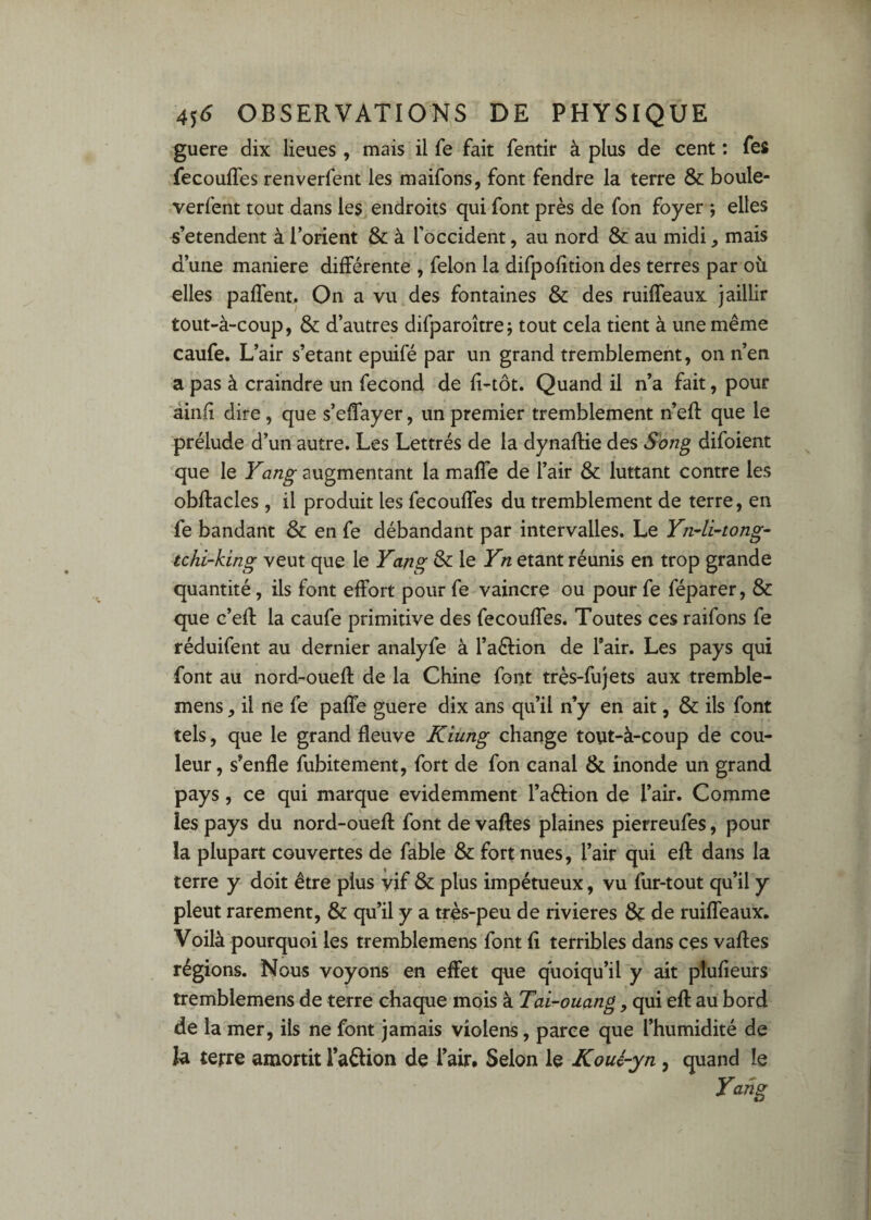 guère dix lieues, mais il fe fait fentir à plus de cent : fes fecouffes renverfent les maifons, font fendre la terre & boule- verfent tout dans les endroits qui font près de fon foyer ; elles s’étendent à l’orient & à l’occident, au nord & au midi, mais d’une maniéré différente , félon la difpofition des terres par où elles paffent. On a vu des fontaines & des ruiffeaux jaillir tout-à-coup, & d’autres difparoîtrej tout cela tient à une même caufe. L’air s’etant epuifé par un grand tremblement, on n’en a pas à craindre un fécond de fi-tôt. Quand il n’a fait, pour âinfi dire , que s’effayer, un premier tremblement n’eff que le prélude d’un autre. Les Lettrés de la dynaftie des Song difoient que le augmentant la maffe de l’air & luttant contre les obftacles , il produit les fecouffes du tremblement de terre, en fe bandant & en fe débandant par intervalles. Le Yn^li^tong- tchi-king veut que le Yang & le Yn étant réunis en trop grande quantité, ils font effort pour fe vaincre ou pour fe féparer, & que c’eff la caufe primitive des fecouffes. Toutes ces raifons fe réduifent au dernier analyfe à l’aélion de Tair. Les pays qui font au nord-ouefl de la Chine font très-fujets aux tremble- mens, il ne fe paffe guere dix ans qu’il n’y en ait, & ils font tels, que le grand fleuve Kiung change tout-à-coup de cou¬ leur , s’enfle fubitement, fort de fon canal & inonde un grand pays, ce qui marque évidemment l’aélion de l’air. Comme les pays du nord-ouefl font de vaftes plaines pierreufes, pour la plupart couvertes de fable & fort nues, l’air qui eff dans la terre y doit être plus vif & plus impétueux, vu fur-tout qu’il y pleut rarement, & qu’il y a très-peu de rivières de ruiffeaux. Voilà pourquoi les tremblemens font fi terribles dans ces vafles régions. Nous voyons en effet que quoiqu’il y ait plufîeurs tremblemens de terre chaque mois à Tai-ouang, qui eft au bord de la mer, ils ne font jamais violons, parce que l’humidité de la terre amortit l’aélion de l’air. Selon le Koué-yn, quand le Yang