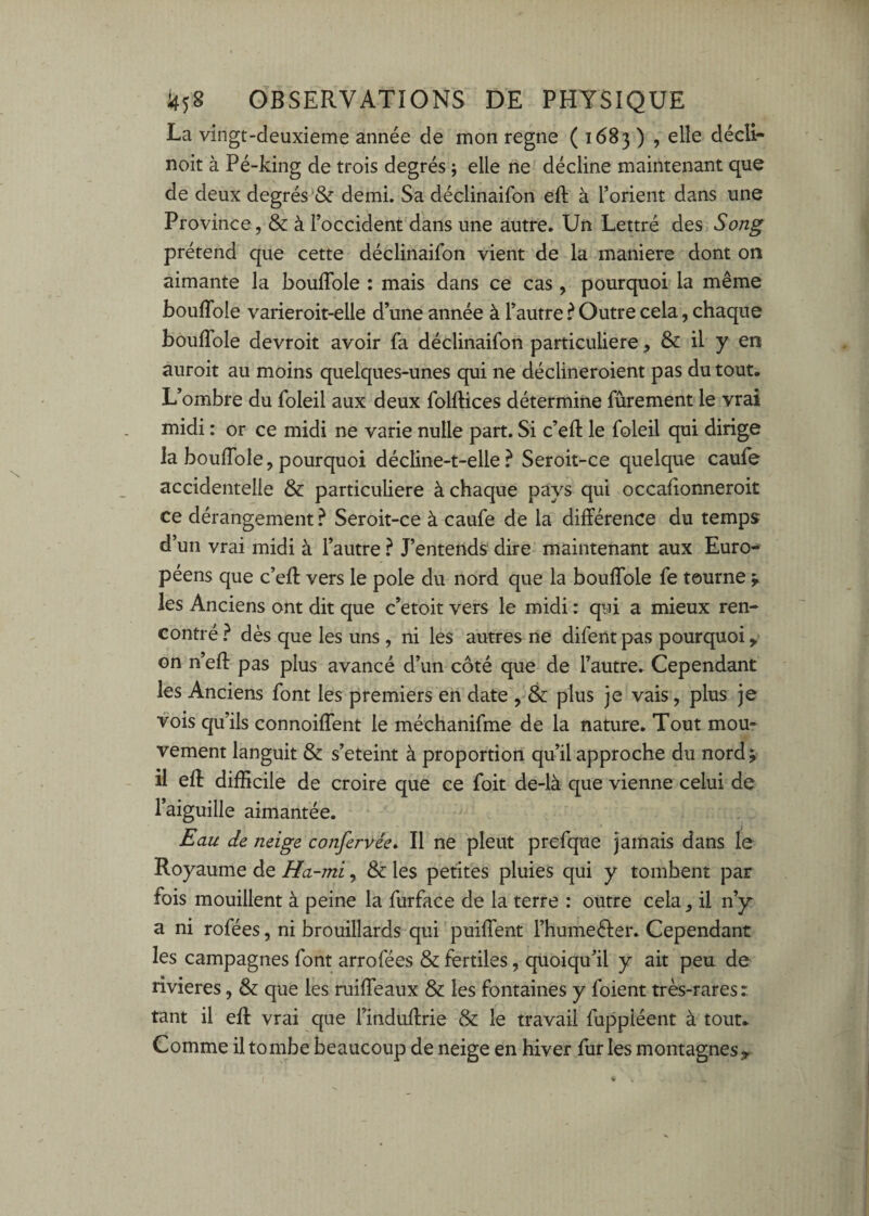 La vingt-deuxieme année de mon régné ( 1683 ) , elle décli- noit à Pé-king de trois degrés ; elle ne décline maintenant que de deux degrés & demi. Sa déclinaifon eft à l’orient dans une Province, & à l’occident dans une autre. Un Lettré des Song prétend que cette déclinaifon vient de la maniéré dont on aimante la bouffole : mais dans ce cas , pourquoi la même bouflble varieroit-elle d une année à Tautre ^ Outre cela, chaque bouITole devroit avoir fa déclinaifon particulière, & il y en auroit au moins quelques-unes qui ne déclineroient pas du tout. L’ombre du foleil aux deux folftices détermine fûrement le vrai midi : or ce midi ne varie nulle part. Si c’efl: le foleil qui dirige la bouflble, pourquoi décline-t-elle ? Seroit-ce quelque caufe accidentelle & particulière à chaque pays qui occaflonneroit ce dérangement ? Seroit-ce à caufe de la différence du temps d’un vrai midi à l’autre ? J’entends dire maintenant aux Euro¬ péens que c’efl: vers le pôle du nord que la bouflble fe tourne les Anciens ont dit que c’etoit vers le midi : qui a mieux ren¬ contré } dès que les uns , ni les autres ne difent pas pourquoi,, on n’efl: pas plus avancé d’un côté que de l’autre. Cependant les Anciens font les premiers en date , & plus je vais, plus je vois qu’ils connoiffent le méchanifme de la nature. Tout mou¬ vement languit & s’eteint à proportion qu’il approche du nordj il efl difficile de croire que ce foit de-là que vienne celui de l’aiguille aimantée. Eau de neige confervée. Il ne pleut prefque jamais dans le Royaume de Ha~mi, & les petites pluies qui y tombent par fois mouillent à peine la furface de la terre : outre cela, il n’y a ni rofées, ni brouillards qui puiffent l’humefter. Cependant les campagnes font arrofées & fertiles, quoiqu’il y ait peu de rivières, & que les ruiflbaux & les fontaines y foient très-rares : tant il efl vrai que l’induffrie & le travail fuppiéent à tout. Comme il to mbe beaucoup de neige en hiver fur les montagnes 9.