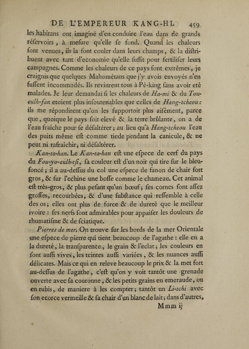 les habitans ont imaginé d’en conduire l’eau dans de grands réfervoirs , à mefure qu’elle fe fond. Quand les chaleurs font venues, ils la font couler dans leurs champs, & la diftri- buent avec tant d’economie qu’elle fufEt pour fertilifer leurs campagnes. Comme les chaleurs de ce pays font extrêmes, je craignis que quelques Mahométans que j’y avois envoyés n’en fuffent incommodés. Ils revinrent tous à Pé-king fans avoir été malades. Je leur demandai li les chaleurs de Ha-mi & du Tou- eulh-fan etoient plus infoutenables que celles de Hang-tcheou z ils me répondirent qu’on les fupportoit plus aifément, parce que, quoique le pays foit elevé & la terre brûlante, on a de l’eau fraîche pour fe défaltérer ; au lieu qu’à Hang-tcheou l’eau des puits même efl: comme tiede pendant la canicule, & ne peut ni rafraîchir, ni défaltérer. Kan-ta-han. Le Kan-ta-han efl: une efpece de cerf du pays du Fou-yo-eûlh-tjî^ fa couleur efl: d’un noir qui tire fur le bleu- foncé 5 il a au-deffus du col une efpece de fanon de chair fort gros^ & fur l’echine une boffe comme le chameau. Cet animal efl: très-gros, & plus.pefant qu’un bœuf j fes cornes font alTez grolTes, recourbées, &. d’une fubftance qui reffemble à celle des os J elles ont plus de force & He dureté que le meilleur ivoire : fes nerfs font admirables pour appaifer les douleurs .de rhumatifme & de fciatique. Pierres de mer. On trouve fur les bords de la mer Orientale une efpece de pierre qui tient beaucoup de l’agathe : elle en a la dureté, la tranfparence., le grain & l’éclat; les couleurs en font auflî vives, les teintes aufli variées , ’& les nuances auflî délicates. Mais ce qui en releve beaucoup le prix & la met fort au-deflTus de l’agathe, c’efl: qu’on y voit tantôt une grenade ouverte avec fâ couronne les petits grains en emeraude, ou en rubis, de maniéré à les compter; tantôt un Li-tchi avec fon ecorce vermeille & fa chair d’un blanc de lait; dans d’autres, Mmm ij