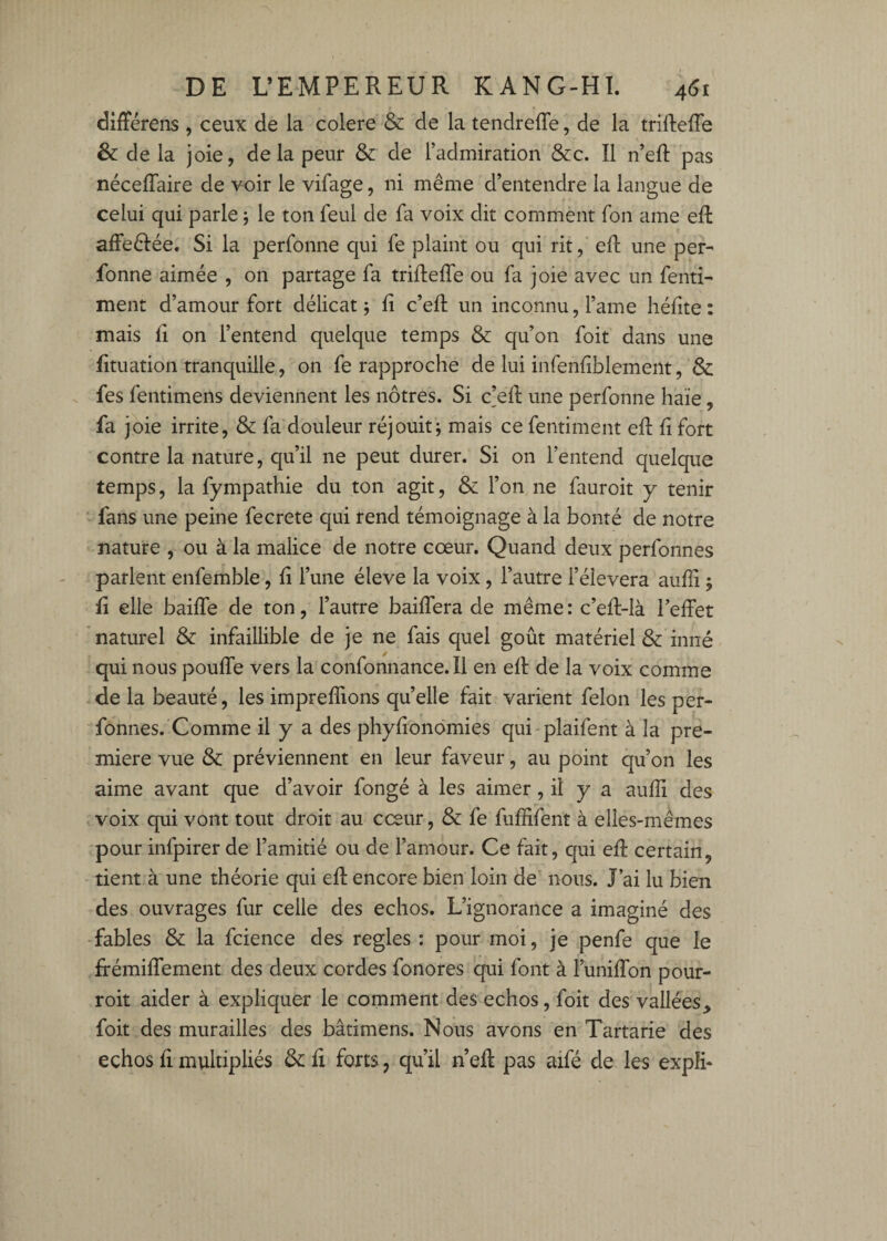 différens , ceux de la colere & de la tendreffe, de la triftefTe & de la joie, delà peur & de l’admiration &c. Il n’eft pas nécelTaire de voir le vifage, ni même d’entendre la langue de celui qui parle 5 le ton feul de fa voix dit comment fon ame eft affeêlée. Si la perfonne qui fe plaint ou qui rit, eft une per- fonne aimée , on partage fa triftefTe ou fa joie avec un fend- ment d’amour fort délicat j fi c’efl; un inconnu, l’ame héfite : mais fl on l’entend quelque temps & qu’on foit dans une fituation tranquille, on fe rapproche de lui infenfîblement, Sc . fes fentimens deviennent les nôtres. Si c]efl: une perfonne haïe, fa joie irrite, & fa douleur réjouit j mais ce fentiment eft fi fort contre la nature, qu’il ne peut durer. Si on l’entend quelque temps, la fympathie du ton agit, & Ton ne fauroit y tenir fans une peine fecrete qui rend témoignage à la bonté de notre nature , ou à la malice de notre cœur. Quand deux perfonnes parlent enfemble, fi l’une éleve la voix, l’autre l’élevera aufïi ; fi elle baifTe de ton, l’autre baifTera de même : c’efl-là l’effet naturel & infaillible de je ne fais quel goût matériel & inné qui nous pouffe vers la confonnance.il en eff de la voix comme de la beauté, les imprefîions qu’elle fait varient félon les per¬ fonnes.'Comme il y a des phyfionomies qui plaifent à la pre¬ mière vue ôc préviennent en leur faveur, au point qu’on les aime avant que d’avoir fongé à les aimer, il y a aufïi des voix qui vont tout droit au cœur, & fe fuffifent à elles-mêmes pour infpirer de l’amitié ou de l’amour. Ce fait, qui eff certain, tient à une théorie qui eff encore bien loin de nous. J’ai lu bien des ouvrages fur celle des échos. L’ignorance a imaginé des fables & la fcience des réglés : pour moi, je penfe que le ffémiffement des deux cordes fonores qui font à l’uniffon pour- roit aider à expliquer le comment des échos, foit des vallées,, foit des murailles des bâtimens. Nous avons en Tartarie des échos fi multipliés & ff forts, qu’il n’eff pas aifé de les expli*