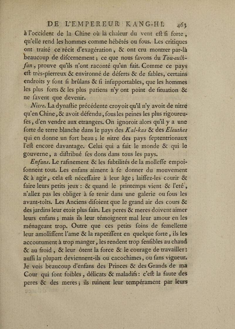 à l’occident de la Chine où la chaleur du vent eft û forte , qu’elle rend les hommes comme hébétés ou fous. Les critiques ont traité ce récit d’exagération, & ont cru montrer par-là beaucoup de difcernement ; ce que nous favons du Tou-eulh- fan, prouve qu’ils n’ont raconté qu’un fait. Comme ce pays eft très-pierreux & environné de déferts & de fables, certains endroits y font fi brûlans & fi infupportables, que les hommes les plus forts & les plus patiens n’y ont point de fituation & ne favent que devenir. Nitre, La dynaflie précédente croyoit qu’il n’y avoit de nitré qu’en Chine, & avoit défendu, fous les peines les plus rigoureu- fes, d’en vendre aux etrangers. On ignoroit alors qu’il y a une forte de terre blanche dans le pays des Kal-kas & des Eleuthes qui en donne un fort beau ^ le nitre des pays feptentrionaux reft encore davantage. Celui qui a fait le monde & qui le gouverne, a diftribué fes dons dans tous les pays. Enfans, Le rafinement & les fubtilités de la molleffe empoi- fonneht tout. Les enfans aiment à fe donner du mouvement & à agir, cela efl néceffaire à leur âge ; laiffez-les courir & faire leurs petits jeux : & quand le printemps vient & l’eté , n’allez pas les obliger à fe tenir dans une galerie ou fous les avant-toits. Les Anciens difoient que le grand air des cours & des jardins leur etoit plus fain. Les peres & meres doivent aimer leurs enfans ; mais ils leur témoignent mal leur amour en les ménageant trop. Outre que ces petits foins de femellette leur amolliffent l’ame & la rapetiffent en quelque forte, ils les accoutument à trop manger, les rendent trop fenfibles au chaud & au froid , & leur ôtent la force & le courage de travailler : aufîi la plupart deviennent-ils ou cacochimes, ou fans vigueur. Je vois beaucoup d’enfans des Princes & des Grands de ma Cour qui font foibles, délicats & maladifs : c’efl la faute des peres 8c des meres j ils ruinent leur tempérament par leurs