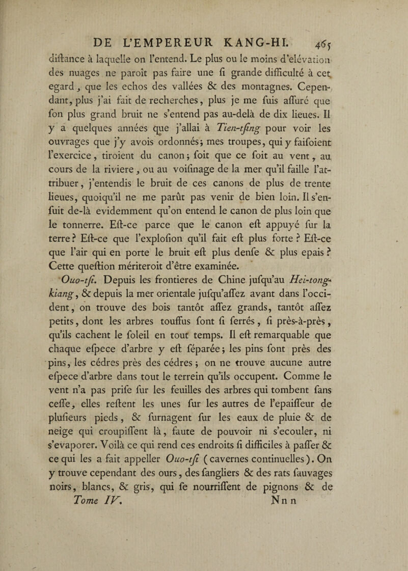 clidance à laquelle on l’entend. Le plus ou le moins d’elévadon des nuages ne paroît pas faire une fi grande difficulté à cet. egard que les échos des vallées & des montagnes. Cepen-, dant, plus j’ai fait de recherches, plus je me fuis afluré que fon plus grand bruit ne s’entend pas au-delà de dix lieues. Il y à quelques années que j’allai à Tien-tfing pour voir les ouvrages que j’y avois ordonnés j mes troupes, qui y faifoient l’exercice, tiroient du canon j foit que ce foit au vent y au cours de la riviere ou au voifinage de la mer qu’il faille l’at¬ tribuer, j’entendis le bruit de ces canons de plus de trente lieues, quoiqu’il ne me parût pas venir de bien loin. Il s’en¬ fuit de-là évidemment qu’on entend le canon de plus loin que le tonnerre. Eft-ce parce que le canon efi: appuyé fur la terre ? Eft-ce que l’explofion qu’il fait eft plus forte ^ Eft-ce que l’air qui en porte le bruit eft plus denfe & plus épais ^ Cette queftion mériteroit d’être examinée. Ouo-tji, Depuis les frontières de Chine jufqu’au Hei-tong* klangy & depuis la mer orientale jufqu’affez avant dans l’occi¬ dent, on trouve des bois tantôt aflez grands, tantôt aflez petits, dont les arbres touffus font fi ferrés, fi près-à-près, qu’ils cachent le foleil en tout temps. Il eft remarquable que chaque efpece d’arbre y eft féparée; les pins font près des pins, les cèdres près des cèdres; on ne trouve aucune autre efpece d’arbre dans tout le terrein qu’ils occupent. Comme le vent n’a pas prife fur les feuilles des arbres qui tombent fans cefle, elles reftent les unes fur les autres de l’epaiffeur de plufieurs pieds, & furnagent fur les eaux de pluie & de neige qui croupiftent là, faute de pouvoir ni s’écouler, ni s’évaporer. Voilà ce qui rend ces endroits fi difficiles à paffer & ce qui les a fait appeller Ouo-tji (cavernes continuelles). On y trouve cependant des ours, des fangliers & des rats fauvages noirs, blancs, & gris, qui fe nourriffent de pignons & de Tome IV, N n n