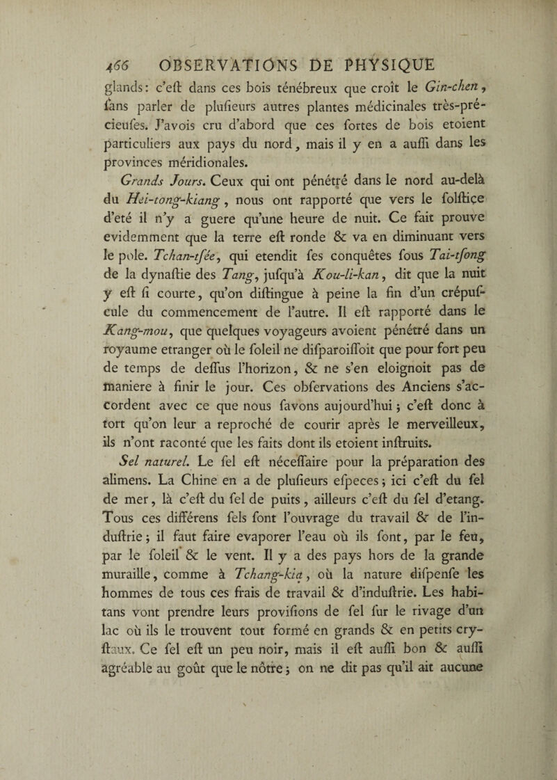 glands : c’efl: dans ces bois ténébreux que croît le Gin<hen, ians parler de plulîeurs autres plantes médicinales très-pre- cieufes. Pavois cru d’abord que ces fortes de bois etoient particuliers aux pays du nord, mais il y en a auffi dans les provinces méridionales. Grands Jours, Ceux qui ont pénétré dans le nord au-delà du Hei-tong-kiang, nous ont rapporté que vers le folftiçe d’eté il n^ a guere qu’une heure de nuit. Ce fait prouve évidemment que la terre eft ronde & va en diminuant vers le pôle. Tchan-tfée\ qui etendit fes conquêtes fous Tai-tfong de la dynallie des Tang^ jufqu’à Kou-li~kan, dit que la nuit y efl: Il courte, qu’on dillingue à peine la lin d’un crépuf* cule du commencement de l’autre. Il ell: rapporté dans le Kang-moii^ que quelques voyageurs avoienî pénétré dans un royaume etranger où le foleil ne difparoiffoit que pour fort peu de temps de delTus l’horizon, & ne s’en eloignoit pas de maniéré à finir le jour. Ces obfervations des Anciens s’ac¬ cordent avec ce que nous favons aujourd’hui ; c’eft donc à tort qu’on leur a reproché de courir après le merveilleux, ils n’ont raconté que les faits dont ils etoient infiruits. Sel naturel. Le fel efi: néceflaire pour la préparation des alimens. La Chine en a de plufieurs efpeces ; ici c’efi: du fel de mer, là c’efi: du fel de puits, ailleurs c’efi du fel d’etang. Tous ces différens fels font l’ouvrage du travail & de l’in- dufirie j il faut faire evaporer l’eau où ils font, par le feù, par le foleil & le vent. II y a des pays hors de la grande muraille, comme à Tchang-kict, où la nature difpenfe les hommes de tous ces frais de travail & d’indufirie. Les habi- tans vont prendre leurs provifions de fel fur le rivage d’un lac où ils le trouvent tout formé en grands & en petits cry- fiaux. Ce fel efi un peu noir, mais il efi aufli bon Sc aufli agréable au goût que le nôtre j on ne dit pas qu’il ait aucune