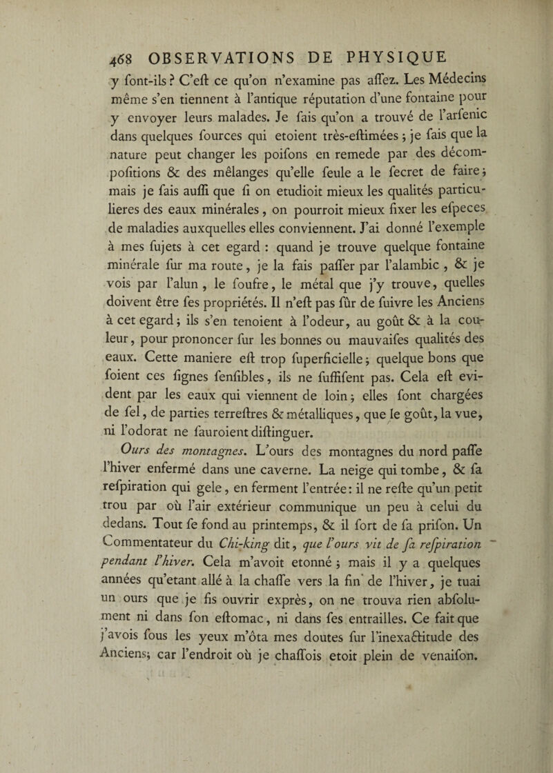 y font-ils ? C’eft ce qu’on n’examine pas affez. Les Médecins même s’en tiennent à l’antique réputation d’une fontaine pour y envoyer leurs malades. Je fais qu’on a trouvé de l’arfenic dans quelques fources qui etoient très-eftimées ; je fais que la nature peut changer les poifons en remede par des décom- politions & des mélanges qu’elle feule a le fecret de faire j mais je fais auffi que fi on etudioit mieux les qualités particu¬ lières des eaux minérales , on pourroit mieux fixer les efpeces de maladies auxquelles elles conviennent. J’ai donné l’exemple à mes fujets à cet egard : quand je trouve quelque fontaine minérale fur ma route, je la fais paffer par l’alambic , & je vois par l’alun, le foufre, le métal que j’y trouve, quelles doivent être fes propriétés. Il n’eft pas fur de fuivre les Anciens à cet egard; ils s’en tenoient à l’odeur, au goût & à la cou¬ leur , pour prononcer fur les bonnes ou mauvaifes qualités des .eaux. Cette maniéré eft trop fuperficielle ; quelque bons que foient ces figues fenfibles, ils ne fuffifent pas. Cela efl évi¬ dent par les eaux qui viennent de loin ; elles font chargées de fel, de parties terreflres & métalliques, que le goût, la vue, ni l’odorat ne fauroient diflinguer. Ours des montagnes. L’ours des montagnes du nord paffe l’hiver enfermé dans une caverne. La neige qui tombe, & fa refpiration qui gele, en ferment l’entrée: il ne refie qu’un petit trou par où l’air extérieur communique un peu à celui du dedans. Tout fe fond au printemps, & il fort de fa prifon. Un Commentateur du Chi-king dit, que U ours vit de fa refpiration ~ pendant Uhiver. Cela m’avoit étonné ; mais il y a quelques années qu’étant allé à la chaffe vers la fin* de l’hiver, je tuai un ours que qe fis ouvrir exprès, on ne trouva rien abfolu- ment ni dans fon eflomac, ni dans fes entrailles. Ce fait que j avois fous les yeux m’ôta mes doutes fur l’inexaêlitude des Anciens; car l’endroit où je chafTois etoit plein de venaifon.