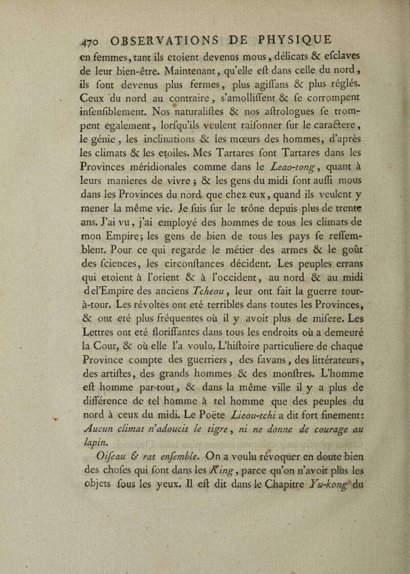 €n femmes,tant ils etoient devenus mous, délicats & efclaves de leur bien-être. Maintenant, qu’elle eft dans celle du nord, ils font devenus plus fermes, plus agiffans & plus réglés. Ceux du nord au contraire, s’amolliflent & fe corrompent infenlîblement. Nos naturalises & nos aftrologues fe trom¬ pent egalement, lorfqu’ils veulent raifonner fur le caraftere , le génie , les inclinations & les mœurs des hommes, d’après les climats & les étoiles. Mes Tartares font Tartares dans les Provinces méridionales comme dans le Leao-tong ^ quant à leurs maniérés de vivre 5 & les gens du midi font auffi mous dans les Provinces du nord que chez eux, quand ils veulent y mener la même vie. Je fuis fur le t-rône depuis plus de trente ans. J’ai vu, j’ai employé des hommes de tous les climats de mon Empire J les gens de bien de tous les pays fe relTem- blent. Pour ce qui regarde le métier des armes & le goût des fciences, les circonftances décident. Les peuples errans qui etoient à l’orient & à l’occident, au nord & au midi del’Empire des anciens Tcheou, leur ont fait la guerre tour- à-tour. Les révoltes ont été terribles dans toutes les Provinces, & ont été plus fréquentes où il y avoit plus de mifere. Les Lettres ont été florilTantes dans tous les endroits où a demeuré la Cour, & où elle l’a voulu. L’hiftoire particulière de chaque Province compte des guerriers , des favans, des littérateurs, des artiftes, des grands hommes & des monftres. L’homme eft homme par-tout, & dans la même ville il y a plus de différence de tel homme à tel homme que des peuples du nord à ceux du midi. Le Poète Lieou-tchi a dit fort finement: Aucun climat n adoucit le tigre, ni ne donne de courage au lapin» Oifeau & rat enfemhle. On a voulu révoquer en doute bien des chofes qui font dans les King ^ parce qu’on n’avoit plus les obj ets fous les yeux. Il eft dit dans le Chapitre Yu-kong' du