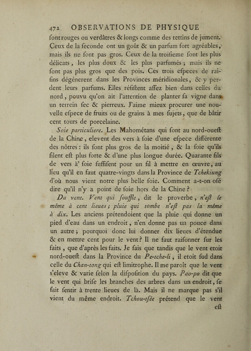 font rouges ou verdâtres & longs comme des tettins de jument. Ceux de la fécondé ont un goût & un parfum fort agréables,' mais ils ne font pas gros. Ceux de la troifieme font les plus délicats, les plus doux Si les plus parfumés j mais ils ne font pas plus gros que des pois. Ces trois efpeces de rai- fins dégénèrent dans les Provinces méridionales, & y per¬ dent leurs parfums. Elles réfiftent affez bien dans celles du nord, pouvu qu’on ait l’attention de planter fa vigne dans* un terrein fec & pierreux. J’aime mieux procurer une nou¬ velle efpece de fruits ou de grains à mes fujets, que de bâtir cent tours de porcelaine. Soie particulière. Les Mahométans qui font au nord-oueft de la Chine, elevent des vers à foie d’une efpece différente des nôtres : ils font plus gros de la moitié , & la foie qu’ils filent eff plus forte & d’une plus longue durée. Quarante fils de vers foie fuffifent pour un fil à mettre en œuvre, au' lieu qu’il en faut quatre-vingts dans la Province de Tchekiung d’où nous vient notre plus belle foie. Comment a-t-on ofé dire qu’il n’y a point de foie hors de la Chine ? Du vent. Vent qui fouffle, dit le proverbe, nejl Ce meme à cent lieues ; pluie qui tombe nejl pas la' même à dix. Les anciens prétendoient que la pluie qui donne un pied d’eau dans un endroit, n’en donne pas un pouce dans un autre j pourquoi donc lui donner dix lieues d’étendue & en mettre cent pour le vent ? Il ne faut raifonner fur les faits, que d’après les faits. Je fais que tandis que le vent etoit nord-ouefl dans la Province du Pe~tche4i, il etoit fud dans celle du Chan-tong qui efl limitrophe. Il me paroît que le vent s’eleve & varie félon la difpofition du pays. Pao-po dit que le vent qui brife les branches des arbres dans un endroit, fe fait fentir à trente lieues de là. Mais il ne marque pas s’il vient du même endroit. Tchou-tfée prétend que le vent efl