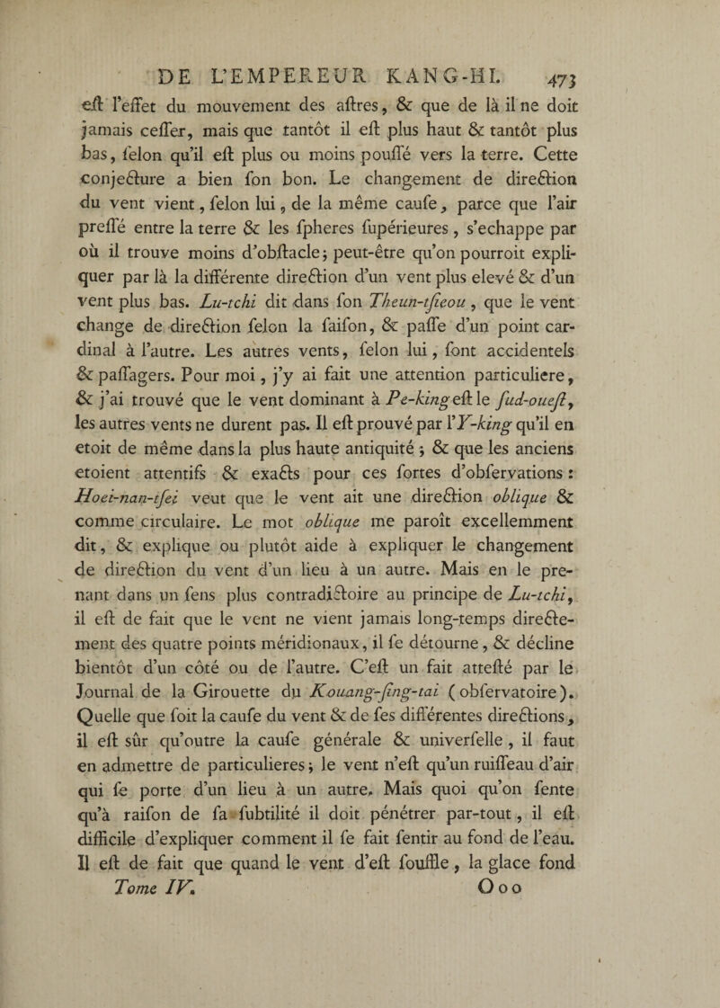 €É TefFet du mouvement des aftres, & que de là il ne doit jamais celTer, mais que tantôt il eft plus haut & tantôt plus bas, félon qu’il efl plus ou moins pouffé vers la terre. Cette conjeéture a bien fon bon. Le changement de direôHon du vent vient, félon lui, de la même caufe ^ parce que l’air preflé entre la terre les fpheres fupérieures, s’échappe par où il trouve moins d’obffacle; peut-être qu’on pourroit expli¬ quer par là la différente direftion d’un vent plus elevé & d’un vent plus bas. Lu-tchi dit dans fon Theun-tjieou , que le vent change de direction félon la faifon, & paffe d’un point car¬ dinal à l’autre. Les autres vents, félon lui, font accidentels &: paffagers. Pour moi, j’y ai fait une attention particulière, ai trouvé que le vent dominant à Pe-kingQ^ le fud-ouefiy les autres vents ne durent pas. Il eft prouvé par VY-king qu’il en etoit de même dans la plus haute antiquité j & que les anciens etoient attentifs exaéls pour ces fortes d’obfervations : Hoet-nan-tfei veut que le vent ait une direéfion oblique & coiTune circulaire. Le mot oblique me paroît excellemment dit, & explique pu plutôt aide à expliquer le changement de direélion du vent d’un lieu à un autre. Mais en le pre¬ nant dans un fens plus contradi£l:oire au principe de Lu-tchi y il eft de fait que le vent ne vient jamais long-temps direéle- ment des quatre points méridionaux, il fe détourne , & décline bientôt d’un côté ou de l’autre. C’eft un fait attefté par le Journal de la Girouette du Kvimng-Jîng-tai ( obfervatoire). Quelle que foit la caufe du vent & de fes difterentes direélions, il eft sûr qu’outre la caufe générale & univerfelle , il faut en admettre de particulières ; le vent n’eft qu’un ruiffeau d’air qui le porte d’un lieu à un autre. Mais quoi qu’on fente qu’à raifon de fa-fubtilité il doit pénétrer par-tout, il eft difficile d’expliquer comment il fe fait fentir au fond de l’eau. 11 eft de fait que quand le vent d’eft fouffle, la glace fond Tome IV% O O O