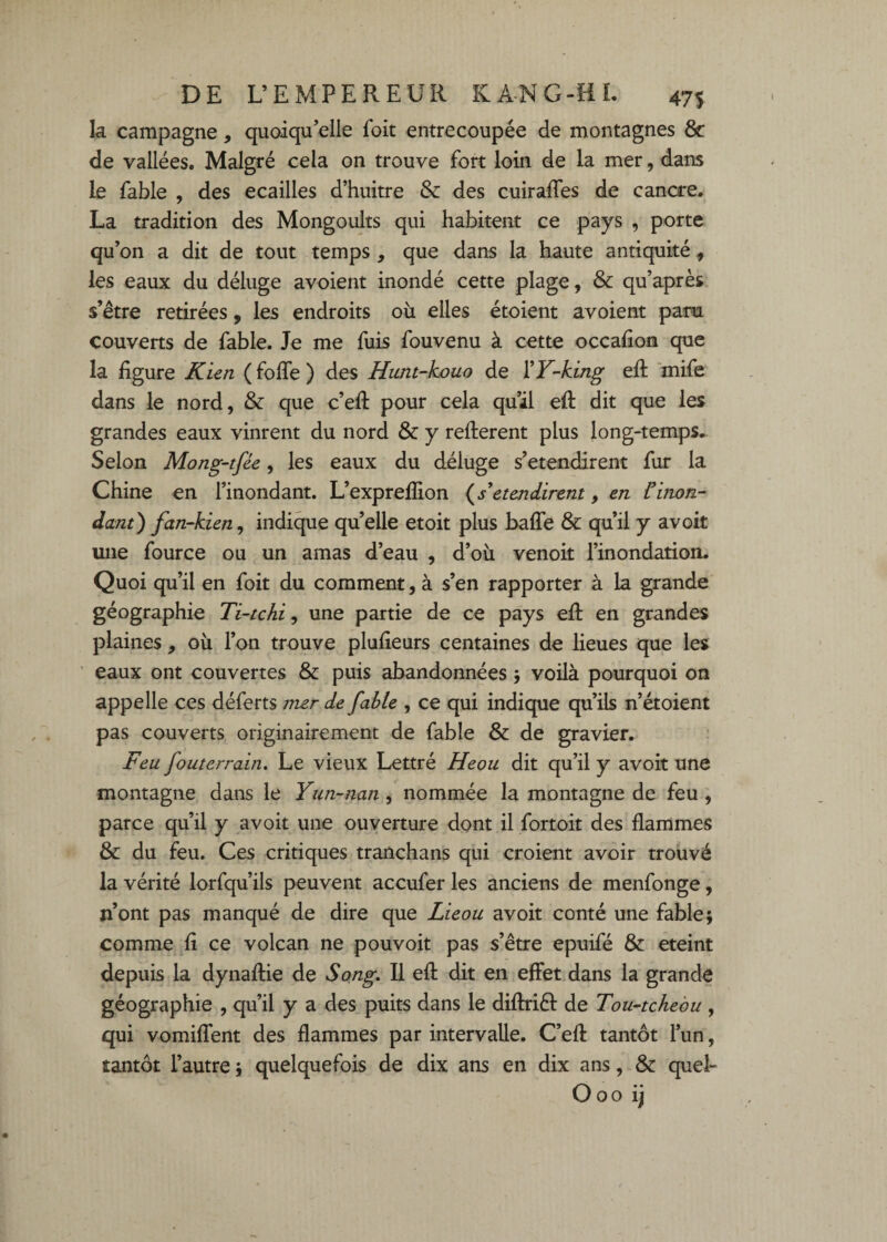 la campagne, quoiqu’elle foit entrecoupée de montagnes & de vallées. Malgré cela on trouve fort loin de la mer, dans le fable , des écaillés d’huitre & des cuiraffes de cancre. La tradition des Mongoidts qui habitent ce pays , porte qu’on a dit de tout temps , que dans la haute antiquité, les eaux du déluge avoient inondé cette plage, & qu’après. s’étre retirées, les endroits ou elles étoient avoient para couverts de fable. Je me fuis fouvenu à cette occafion que la figure Kicn ( fofle ) des Hunt-kouo de YY-king efi; 'mife dans le nord, & que c’efi: pour cela qu’il efi: dit que les grandes eaux vinrent du nord & y refterent plus long-temps. Selon Mong-tfée, les eaux du déluge s’étendirent fur la Chine en l’inondant. L’expreflion etendirent, en Cinon¬ dant) fan-kien, indique quelle etoit plus baffe & qu’il y avoit une fource ou un amas d’eau , d’où venoit l’inondation. Quoi qu’il en foit du comment, à s’en rapporter à la grande géographie Ti-tchi, une partie de ce pays efi: en grandes plaines, où l’on trouve plufieurs centaines de lieues que les ' eaux ont couvertes & puis abandonnées voilà pourquoi on appelle ces déferts mer de fable , ce qui indique qu’ils n’étoient pas couverts originairement de fable & de gravier. Yen fouterrain. Le vieux Lettré Heou dit qu’il y avoit une montagne dans le Yim-nan, nommée la montagne de feu , parce qu’il y avoit une ouverture dont il fortoit des flammes & du feu. Ces critiques tranchans qui croient avoir trouvé la vérité lorfqu’ils peuvent accufer les anciens de menfonge, n’ont pas manqué de dire que Licou avoit conté une fable; comme ^fi ce volcan ne pouvoit pas s’être epuifé & eteint depuis la dynafiie de Song, Il efi dit en effet dans la grande géographie , qu’il y a des puits dans le difiriél de Tou-tchebu , qui vomiffent des flammes par intervalle. C’efi tantôt l’un, tantôt l’autre ; quelquefois de dix ans en dix ans, & quel- Ooo ij