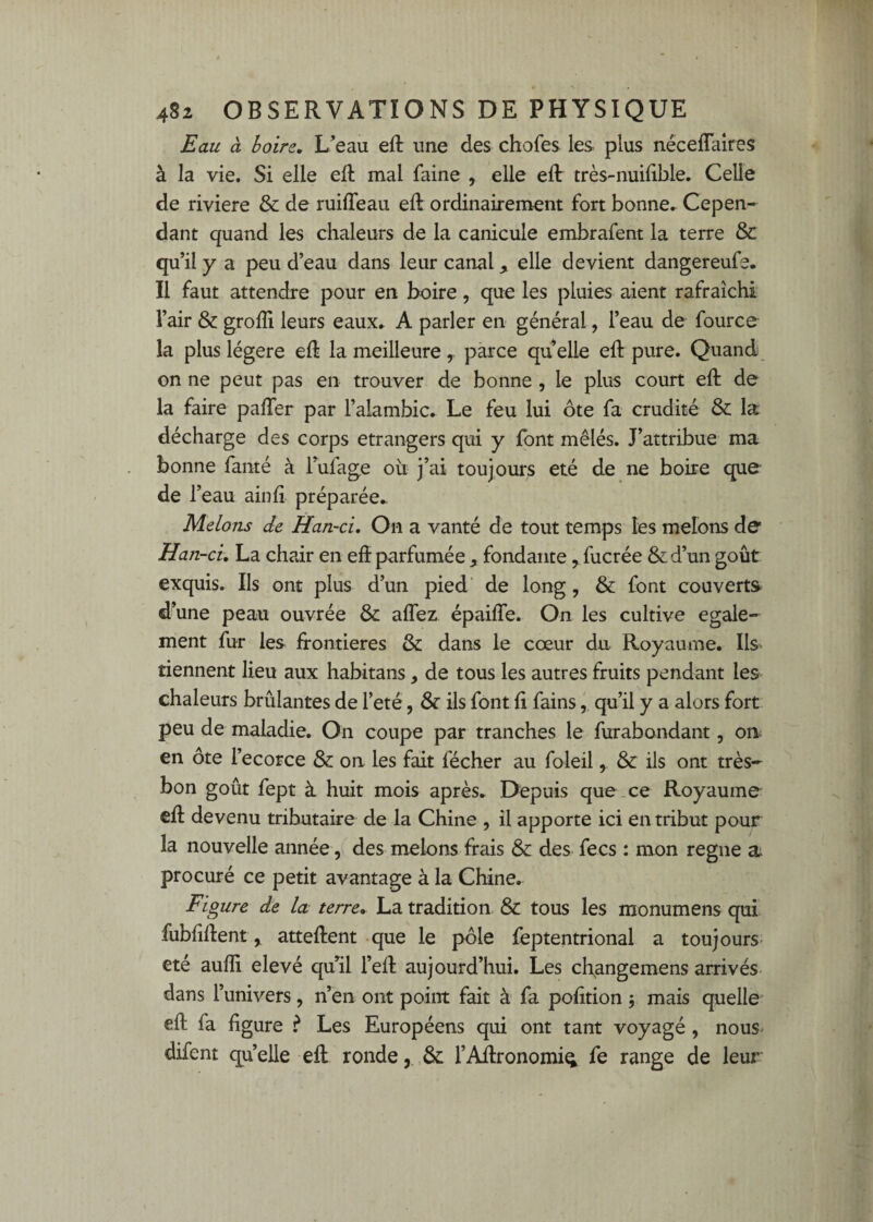 Eau à boire. L’eau eft une des chofes les plus néceflaires à la vie. Si elle eft mal faine , elle eft très-nuilible. Celle de riviere & de ruiffeau eft ordinairement fort bonne.^ Cepen¬ dant quand les chaleurs de la canicule embrafent la terre &: qu’il y a peu d’eau dans leur canal, elle devient dangereufe. Il faut attendre pour en boire, que les pluies aient rafraîchi l’air & grofli leurs eaux^ A parler en général, l’eau de fource la plus légère eft la meilleure y parce quelle eft pure. Quand on ne peut pas en trouver de bonne , le plus court eft de la faire pafter par l’alambic. Le feu lui ôte fa crudité & la décharge des corps etrangers qui y font mêlés. J’attribue ma bonne fauté à Tufage ou j’ai toujours été de ne boire que de r eau ainft préparée* Melons de Han-ci, On a vanté de tout temps les melons de Han -ci, La chair en eft parfumée , fondante ^fucrée &d’un goût exquis. Ils ont plus d’un pied de long, & font couverts d’une peau ouvrée & aflez épaifle. On les cultive egale¬ ment fur les frontières &: dans le cœur du Royaume. Ils- tiennent lieu aux habitans, de tous les autres fruits pendant les chaleurs brûlantes de l’eté, & ils font fi fains, qu’il y a alors fort peu de maladie. On coupe par tranches le furabondant, on< en ôte l’ecorce & on les fait fécher au foleil, ils ont très- bon goût fept à huit mois après. Depuis que _ ce Royaume eft devenu tributaire de la Chine , il apporte ici en tribut pour la nouvelle année, des melons frais & des fecs : mon régné a procuré ce petit avantage à la Chine. Figure de la terre, La tradition & tous les monumens qui fubfiftent ^ atteftent que le pôle feptentrional a toujours- eté aufli elevé qu’il l’eft aujourd’hui. Les cli^angemens arrivés dans l’univers, n’en ont point fait à fa pofttion 5 mais quelle eft fa figure ? Les Européens qui ont tant voyagé, nous* difent quelle eft rondel’Aftronomi^ fe range de leur