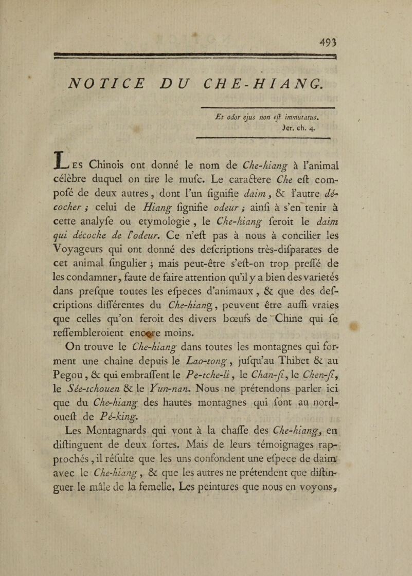 NOTICE DU CH E-HI ANC. Et odor ejus non ejl immutatus. jer. ch, 4. JL ES Chinois ont donné le nom de Che-Jùang à l’animal célèbre duquel on tire le mule. Le caraftere Che efl: corn- pofé de deux autres, dont l’un lignifie daim, & l’autre dé* cocher i celui de Hiang lignifie odeur; ainfi à s’en^tenir à cette analyfe ou étymologie , le Che-kiang feroit le daim qui décoche de L'odeur, Ce n’efi: pas à nous à concilier les Voyageurs qui ont donné des deferiptions très-difparates de cet animal fingulier j mais peut-être s’eft-on trop prelTé de les condamner, faute de faire attention qu’il y a bien des variétés dans prefque toutes les efpeces d’animaux, & que des def¬ eriptions différentes du Che-hiang^^ peuvent être aulîi vraies que celles qu’on feroit des divers bœufs de ^Chine qui fe reffembleroient enc^e moins. On trouve le Che-hiang dans toutes les montagnes qui for¬ ment une chaîne depuis le Lao-tong, jufqu’au Thibet & au Pegou , & qui embraffent le Pe-tche-li, le Chan-ji^ le Chen-Jî^ le Sée-tchouen & le Yun-nan, Nous ne prétendons parler ici que du Che-hiang des hautes montagnes qui font au nord- ouefi; de Pé-king, Les Montagnards qui vont à la chaffe des Che-hiang, en diffinguent de deux fortes. Mais de leurs témoignages rap¬ prochés , il réfuite que les uns confondent une efpece de daim’ avec le Che-hiang, & que les autres ne prétendent que diffin- guer le mâle de la femelle. Les peintures que nous en voyons,,