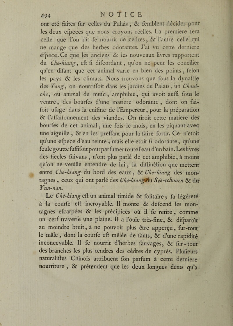 ont été faites fur celles du Palais, & femblent décider pour les deux efpeces que nous croyons réelles. La première fera celle que l’on dit fe nourrir de cèdres, & l’autre celle qui ne mange que des herbes odorantes. J’ai vu cette derniere éfpece.Ce que les anciens & les nouveaux livres rapportent du Che-hiang ^ eft li difcordant , qu’on ne peut les concilier qu’en difant que cet animal varie en bien des points, félon les pays & les climats. Nous trouvons que fous la dynaflie des Tangj on nourriffoit dans les jardins du Palais, un Chouv- che^ ou animal du mufc , amphibie, qui avoit auffi fous le ventre, des bourfes d’une matière odorante , dont on fai- foit ufage dans la cuilîne de l’Empereur, pour la préparation & l’affaifonnement des viandes. On droit cette matière des bourfes de cet animal, une fois le mois, en les piquant avec une aiguille , & en les preffant pour la faire fortir. Ce n’etoit qu’une efpece d’eau teinte j mais elle etoit fi odorante, qu’une feule goutte fuffifoitpourparfumer toute l’eau d’un bain. Les livres des decles fuivans , n’ont plus parlé de cet amphibie, à moins qu’on ne veuille entendre de lui, la diftinéfion que mettent entre Che-hiang du bord des eaux, & Che-hiang des mon¬ tagnes , ceux qui ont parlé des Che-hiangil^u Séc-tchotien & du Yun-nan. > ■ Le Che-hiang eft un animal timide & folitaire ; fa légéreté à la courfe eft incroyable. Il monte & defcend les mon¬ tagnes efcarpées & les précipices où il fe retire , comme un cerf traverfe une plaine. Il a l’ouïe très-fine, & difparoît au moindre bruit, à ne pouvoir plus être apperçu, fur-tout le mâle, dont la courfe eft mêlée de fauts, & d’une rapidité inconcevable. Il fe nourrit d’herbes fauvages, & fur-tout des branches les plus tendres des cèdres de cyprès. Plufieurs naturaliftes Chinois attribuent fon parfum à cette derniere nourriture, & prétendent que les deux longues dents qu a