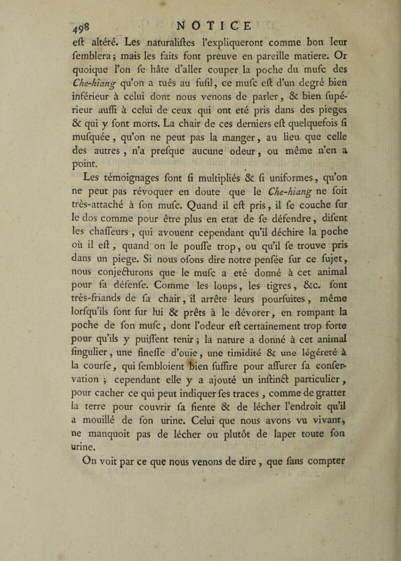 eft altéré. Les naturalises l’expliqueront comme bon leur femblera; mais les faits font preuve en pareille matière. Or quoique l’on fe hâte d’aller couper la poche du mufc des Che-hiang qu’on a tués au fuiil, ce mufc eft d’un degré bien inférieur à celui dont nous venons de parler, & bien fupé-' rieur aufli à celui de ceux qui ont été pris dans des piégés & qui y. font morts. La chair de ces derniers eft quelquefois ii mufquée, qu’on ne peut pas la manger, au lieu que celle des autres , n’a prefque aucune odeur, ou même n’en a point. Les témoignages font S multipliés & fi uniformes, quon ne peut pas révoquer en doute que le Che-hiang ne foit très-attaché à fon mufc. Quand il eft pris, il fe couche fur le dos comme pour être plus en état de fe défendre, difent les chafTeurs , qui avouent cependant qu’il déchire la poche où il eft, quand on le pouffe trop, ou qu’il fe trouve pris dans un piege. Si nous ofons dire notre penfée fur ce fujet, nous conjeéturons que le mufc a été donné à cet animal pour fa défenfe. Comme les loups, les tigres, &c. font très-friands de fa chair, il arrête leurs pourfuites , même lorfqu’ils font fur lui & prêts à le dévorer, en rompant la poche de fon mufc, dont l’odeur eft certainement trop forte pour qu’ils y puiffent tenir j la nature a donné à cet animal fîngulier, une fineffe d’ouïe, une timidité & une légéreté à la courfe, qui fembloient bien fuffire pour affurer fa confer- vation 5 cependant elle y a ajouté un inftinêl particulier, pour cacher ce qui peut indiquer fes traces , comme de gratter la terre pour couvrir fa fiente & de lécher l’endroit qu’il a mouillé de fon urine. Celui que nous avons vu vivant, ne manquoit pas de lécher ou plutôt de laper toute fon urine. On voit par ce que nous venons de dire , que fans compter