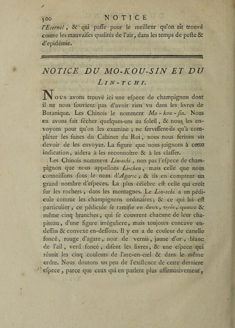 VEternel, & qui paffe pour le meilleur qu’on ait trouvé contre lesmauvaifes qualités de l’air, dans les temps de pefte & d’epidémie. ' . * * . ^ • } NOTICE DU MO-KOU-SIN ET DU / Lin-tchi. N O us avons trouvé ici une efpece de champignon dont il ne nous fouvient pas d’avoir rien vu dans les livres .de Botanique. Les Chinois le nomment Mo - kou - fin. Nous en avons fait fécher quelques-uns au foleil, & nous les en¬ voyons pour qu’on les examine j ne ferviffent-ils qu’à com¬ pléter les fuites du Cabinet du Roi, nous nous ferions un devoir ‘ de les envoyer. La figure que nous joignons à cette indication, aidera à les reconnoître & à les claffer. Les Chinois nomment Lin-tchi, non pas Tefpece de cham¬ pignon que nous - appelions Lî-chen, mais celle que nous connoiffons ;fous le nom Agaric ^ & ils en comptent un grand nombre d’efpeces. La plus célèbre efl: celle qui croît fur les rochers , dans les montagnes. Le Lin-tchi a un pédi¬ cule comme les champignons ordinaires j & ce qui lui efl particulier, ce pédicule fe ramifie en deux, trois, quatre & même cinq branches, qui fe couvrent chacune de leur cha¬ piteau, d’une figure irrégulière, mais toujours concave en- defTus & convexe en-deffous. Il y en a de couleur de canelle foncé, rouge d’agate, noir de vernis, jaune d’or , blanc de l’ail, verd foncé, difent les livres, & une efpece qui réunit les cinq couleurs de l’arc-en-ciel & dans le. même ordre. Nous doutons un peu de l’exiflence de cette derniere •'efpece, parce que ceux qui en parlent plus affirmativement y