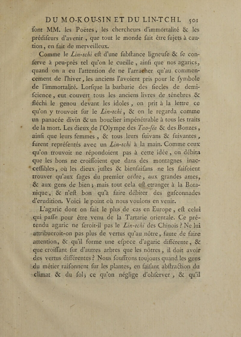 font MM. les Poètes, Jes chercheurs d’immortalité & les prédifeurs d’avenir , que tout le monde fait être fujets à cau¬ tion , en fait de merveilleux. Comme le Lin-tchi elf d’une fubftance ligneufe & fe con- ièrve à peu-près tel qu’on le cueille , ainli que nos agarics, quand on a eu l’attention de ne l’arracher qu’au commen- • cernent de l’hiver les anciens l’avoient pris pour le fymbole de l’immortalité. Lorfque la barbarie des liecles de demi- fcience, eut couvert tous les anciens livres de ténèbres & üéchi le genou devant les idoles , on prit à la lettre ce qu’on y trouvoit fur le Lin-tchi, & on le regarda comme un panacée divin & un bouclier impénétrable à tous les traits de la mort. Les dieux de l’Olympe des Tao-fée & des Bonzes , ainfi que leurs femmes , & tous leurs fuivans '& fuivantes , furent repréfentés avec un Lin-tchi à la main. Comme ceux qu’ on trouvoit ne répondoient pas à cette idée , on débita que les bons ne croilToient que dans des montagnes inac- ‘ ceffibles, où les dieux juftes & bienfaifans ne les faifoient trouver qu’aux fages du premier ordre, aux grandes âmes, & aux gens de bien j mais tout cela elt etranger à la Bota¬ nique , & n’efl; bon qu’à faire débiter des gafconnades d’érudition. Voici le point où nous voulons en venir. L’agaric ^dont on fait le plus^de cas en Europe , ell celui qui pafle pour être venu de la Tartarie orientale. Ce pré¬ tendu agaric ne feroit-il pas le Lin-tchi des Chinois ? Ne lui attribuer oit-on pas plus de vertus qu’au nôtre, faute de faire attention, & qu’il forme une efpece d’agaric différente, & que croiffant fur d’autres arbres que les nôtres, il doit avoir des vertus différentes.^ Nous fouffrons toujours quand les gens du métier raifonnent fur les plantes, en faifant abftraêïion du climat & du fol 3 ce qu’on néglige d’obferver , & qu’il