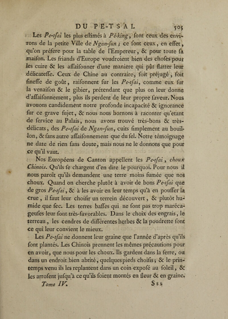 Les Pe-tfal les plus eftimés à Pé-kingceux des envi^ rons de la petite Ville de Ngan-fun ; ce font ceux, en effet, qu on préféré pour la table' de l’Empereur, &: pour toute fa maifon. Les friands d’Europe voudroient bien des chofes pour les cuire & les affaifonner d’une maniéré qui pût flatter leur .délicateffe. Ceux de Chine au contraire, foit préjugé , foit fineffe de goût, raifonnent fur les Pe-tfai^ comme eux fur la venaifon & le gibier, prétendant que plus on leur donne d’affaifonnement, plus ils perdent de leur propre faveur. Nous avouons candidement notre profonde incapacité & ignorance fur ce grave fujet, ^ nous nous bornons à raconter qu’étant de fervice au Palais, nous avons trouvé très-bons & très- délicats , des Pe^tfai de Ngan.’-fun^ cuits fimplement au bouib Ion, & fans autre affaifonnement que dufel. Notre témoignage ne date de rien fans doute, mais nous ne le donnons que pour ce qu’il vaut. ' Nos Européens de Canton appellent les Pe-tfai^ choux Chinois, Qu’ils fe chargent d’en dire le pourquoi. Pour nous il nous paroît qu’ils demandent une terre moins fumée que nos choux. Quand on cherche plutôt à avoir de bons Pe-tfai que de gros Pe-tfai, & à les avoir en leur temps qu’à en pouffer la crue , il faut leur choiflr un terrein découvert, & plutôt hu¬ mide que fec. Les terres baffes qui ne font pas trop maréca- geufes leur font très-favorables. Dans le choix des engrais, le terreau, les cendres de différentes herbes & la poudrette font ce qui leur convient le mieux. ^ • Les Pe-tfai ne donnent leur graine que l’année d’après qu’ils font plantés. Les Chinois prennent les mêmes précautions pour en avoir, que nous pour les choux. Ils gardent dans la ferre, ou dans un endroit bien abrité, quelques pieds choifîsj & le prin¬ temps venu ils les replantent dans un coin expofé au foleil, & les arrofent jufqu’à ce qu’ils foient montés en fleur & en graine. Tome IV* S s s