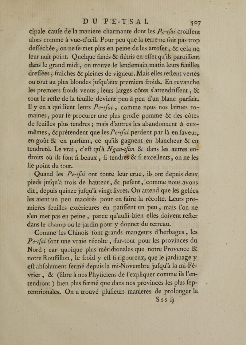 cîpale caufe de la maniéré charmante dont les Pe-tfai croiflent alors comme à vue-d’œil. Pour peu que la terre ne foit pas trop defféchée, on ne fe met plus en peine de les arrofer, & cela ne leur nuit point. Quelque fanés & flétris en effet qu’ils paroiflent dans le grand midi, on trouve le lendemain matin leurs feuilles dreffées, fraîches & pleines de vigueur. Mais elles reftent vertes ou tout au plus blondes jufqu’aux premiers froids. En revanche les premiers froids venus, leurs larges côtes s’attendriffent, & tout le refte de la feuille devient peu à peu d’un blanc parfait. Il y en a qui lient leurs Pe-tfai, comme nous nos laitues ro¬ maines , pour fe procurer une plus groffe pomme & des côtes de feuilles plus tendres -, mais d’autres les abandonnent à eux- mêmes , & prétendent que les Pe-tfai perdent par là en faveur, en goût & en parfum, ce qu’ils gagnent en blancheur & en tendreté. Le vrai, c’efl: qu’à Ngan-tfun & dans les autres en¬ droits où ils font fl beaux, fl tendres & fl excellents, on ne les lie point du tout. Quand les Pe-tfai ont toute leur crue, ils ont depuis deux pieds jufqu’à trois de hauteur, & pefentcomme nous avons dit, depuis quinze jufqu’à vingt livres. On attend que les gelées les aient un peu macérés pour en faire la récolte. Leurs pre¬ mières feuilles extérieures en patiffent un peu, mais l’on ne s’en met pas en peine, parce qu’aufli-bien elles doivent relier dans le champ ou le jardin pour y donner du terreau. Comme les Chinois font grands mangeurs d’herbages , les Pe-tfai font une vraie récolte , fur-tout pour les provinces du Nord ; car quoique plus méridionales que notre Provence &: notre Rouflillon, le froid y efl: fl rigoureux, que le jardinage y efl: abfolument fermé depuis la mi-Novembre jufqu’à la mi-Fé- vrier , & (libre à nos Phyflciens de l’expliquer comme ils l’en¬ tendront ) bien plus fermé que dans nos provinces les plus fep- tentrionales. On a trouvé plufleurs maniérés de prolonger la S s s ij