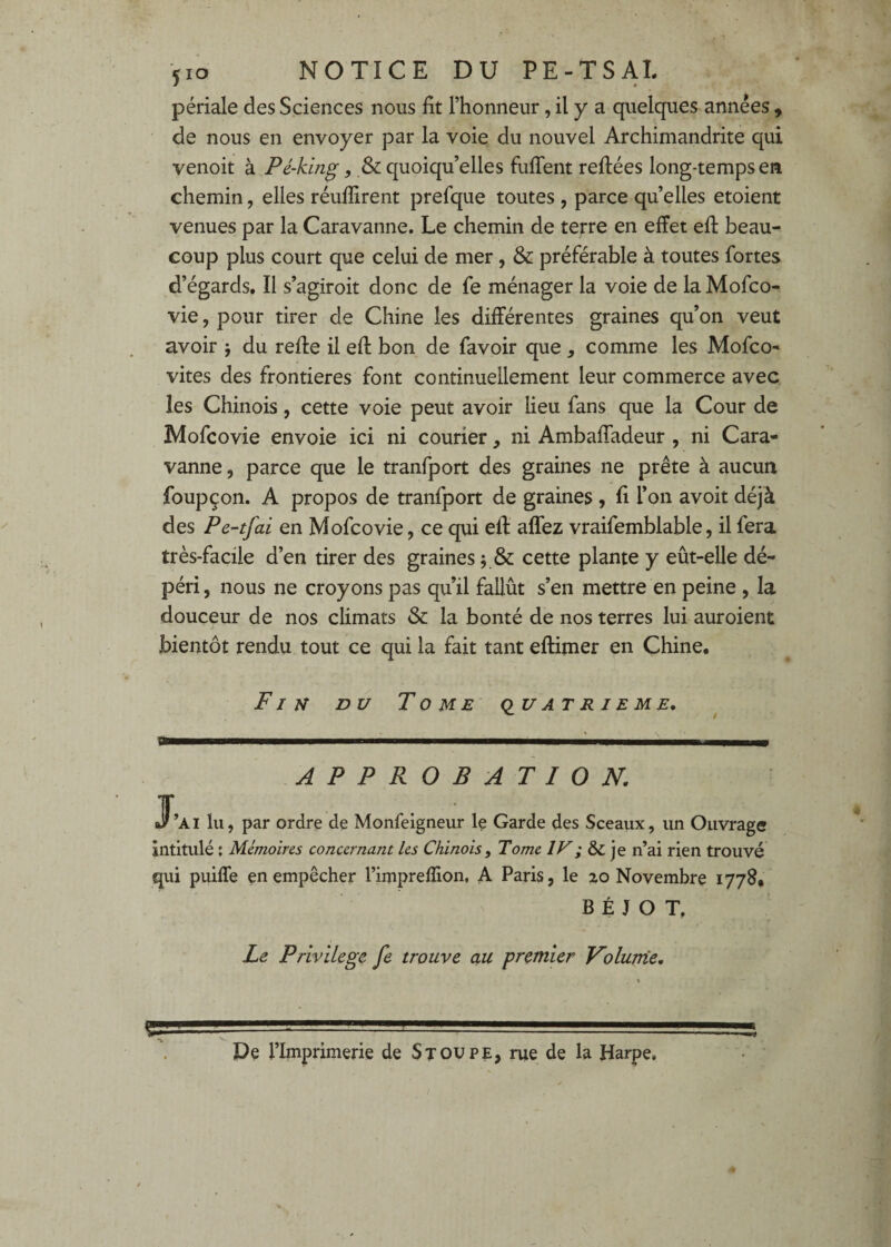 pénale des Sciences nous fit l’honneur, il y a quelques années , de nous en envoyer par la voie du nouvel Archimandrite qui venoit à Pé-kmg, & quoiqu’elles fufient reftées long-temps en chemin, elles réufîirent prefque toutes , parce quelles etoient venues par la Caravanne. Le chemin de terre en effet eff beau¬ coup plus court que celui de mer, & préférable à toutes fortes d’égards. Il s’agiroit donc de fe ménager la voie de laMofco- vie, pour tirer de Chine les différentes graines qu’on veut avoir j du reffe il eff bon de favoir que, comme les Mofco^ vites des frontières font continuellement leur commerce avec les Chinois, cette voie peut avoir lieu fans que la Cour de Mofcovie envoie ici ni courier, ni Ambafiadeur , ni Cara¬ vanne 5 parce que le tranfport des graines ne prête à aucun foupçon. A propos de tranfport de graines , fi l’on avoit déjà des Pe-tfai en Mofcovie, ce qui eff aflez vraifemblable, il fera très-facile d’en tirer des graines ; & cette plante y eût-elle dé¬ péri , nous ne croyons pas qu’il fallût s’en mettre en peine , la douceur de nos climats & la bonté de nos terres lui auroient bientôt rendu tout ce qui la fait tant effimer en Chine. Fin du Tome' (quatrième. APPROBATION, J*’ai lu, par ordre de Monfeigneur le Garde des Sceaux, un Ouvrage intitulé ; Mémoires concernant les Chinois, Tome IV; & je n’ai rien trouvé qui puiffe en empêcher l’impreflion, A Paris, le 2.0 Novembre 1778, B É J O T. Le Privilège fe trouve au premier Volunie, « De l’Imprimerie de Stoupe, rue de la Harpe,