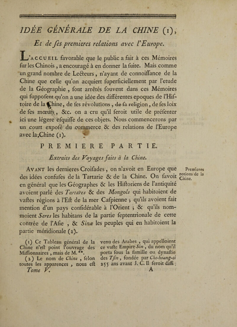 Et de fes premières relations avec VEurope. IL/accueil favorable que le public a fait à ces Mémoires fur les Chinois, a encouragé à en donner la fuite. Mais comme un grand nombre de Le&eurs, n’ayant de connoiffance de la Chine que celle qu’on acquiert fuperficiellement par l’etude de la Géographie , font arrêtés fouvent dans ces Mémoires qui fuppofent qu’on a une idée des différentes époques de l’Hif- toire de la ^hine, de fes révolutions , de fa religion, de fes loix de fes moeurs, &c. on a cru qu’il feroit utile de préfenter ici une légère efquiffe de ces objets. Nous commencerons par un court expofé du commerce & des relations de l’Europe avec la,Chine (i). f PREMIERE PARTIE. Extraits des Voyages faits à la Chine. Avant les dernieres Croifades, on n’avoit en Europe que des idées confufes de la Tartarie & de la Chine. On favoit en général que les Géographes & les Hiftoriens de l’antiquité avoient parlé des Tartares & des Mongols qui habitoient de vaftes régions à l’Eff de la mer Cafpienne $ qu’ils avoient fait mention d’un pays conlidérable à l’Orient * & qu’ils nom- moient Seres les habitans de la partie feptentrionale de cette contrée de l’Afie , & 8inœ les peuples qui en habitoient la partie méridionale (2). (1) Ce Tableau général de la venu des Arabes , qui appelaient Chine n’efl point l’ouvrage des ce vafte Empire S in , du nom qu’il Millionnaires , mais de M. **. porta fous la famille ou dynallie (2) Le nom de Chine , félon des T fin, fondée par Clu-hoang-u toutes les apparences , nous eft 255 ans avant J, C. Il feroit diffi; Tome V A Premières notions de la Chine.