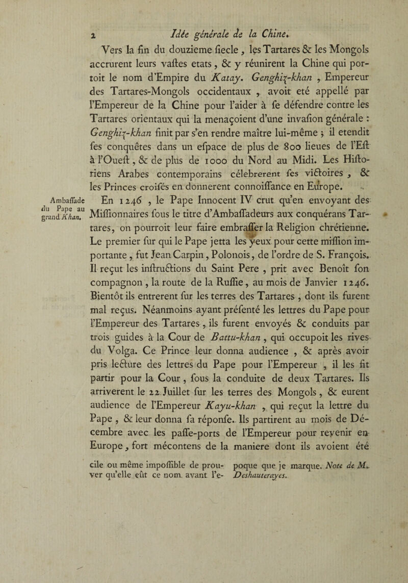 AmbafTade du Pape au grand Khan. i Idée générale de la Chine. Vers la fin du douzième fiecle , les Tartares &: les Mongols accrurent leurs vaftes états , & y réunirent la Chine qui por- toit le nom d'Empire du Katay. Genghi^-khan , Empereur des Tartares-Mongols occidentaux , avoir été appellé par l’Empereur de la Chine pour l’aider à fe défendre contre les Tartares orientaux qui la menaçoient d’une invafion générale : Genghi^-khan finit par s’en rendre maître lui-même 5 il etendit fes conquêtes dans un efpace de plus de 800 lieues de l’Eft à FOueli , & de plus de 1000 du Nord au Midi. Les Hifto- riens Arabes contemporains célébrèrent fes victoires & les Princes croifés en donnèrent connoiflance en Europe. En 1246 , le Pape Innocent IV crut qu’en envoyant des Millionnaires fous le titre d’Ambaffadeurs aux conquérans Tar¬ tares, on pourroit leur faire embrafferla Religion chrétienne. Le premier fur qui le Pape jetta les yeux pour cette million im¬ portante , fut Jean Carpin, Polonois, de l’ordre de S. François. Il reçut les infiruéHons du Saint Pere , prit avec Benoît fon compagnon , la route de la Rulîie, au mois de Janvier 1246. Bientôt ils entrèrent fur les terres des Tartares , dont ils furent mal reçus. Néanmoins ayant préfenté les lettres du Pape pour l’Empereur des Tartares , ils furent envoyés & conduits par trois guides à la Cour de Battu-khan , qui occupoit les rives du Volga. Ce Prince leur donna audience , & après avoir pris lefture des lettres du Pape pour l’Empereur , il les fit partir pour la Cour, fous la conduite de deux Tartares. Iis arrivèrent le 2 2 Juillet fur les terres des Mongols, & eurent audience de l’Empereur Kayn-khan , qui reçut la lettre du Pape , & leur donna fa réponfe. Ils partirent au mois de Dé¬ cembre avec les paffe-ports de l’Empereur pour revenir etv Europe, fort mécontens de la maniéré dont ils avoient été cile ou même impoffible de prou- poque que je marque. Note de JW», ver qu’elle eût ce nom avant Pe- Deshauterayes.