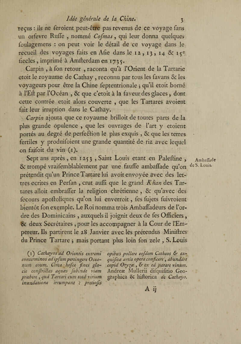 reçus : ils ne feroient peut-être pas revenus de ce voyage fans un orfevre Ruffe , nommé Cofmas, qui leur donna quelques foulagemens : on peut voir le détail de ce voyage dans le recueil des voyages faits en Aiie dans le 12 , 13, 14 & 15e iiecles , imprimé à Amfterdam en 1735. Carpin , à fon retour , raconta qu’à l’Orient de la Tartarie etoit le royaume de Cathay , reconnu par tous les favans & les voyageurs pour être la Chine feptentrionale -, qu’il etoit borné à FER par l’Océan , & que c’etoit à la faveur des glaces, dont cette contrée etoit alors couverte , que les Tartares avoient fait leur irruption dans le Cathay. Carpin ajouta que ce royaume brilloitde toutes parts de la plus grande opulence , que les ouvrages de l’art y etoient portés au degré de perfeéHon le plus exquis , & que les terres fertiles y produifoient une grande quantité de riz avec lequel on faifoit du vin (1). Sept ans après, en 1253 , Saint Louis étant en Paleftine , & trompé vraifemblablement par une fauffe ambaffade qu’on prétendit qu’un Prince Tartare lui avoit envoyée avec des let¬ tres écrites en Perfan , crut auffi que le grand Khan des Tar¬ tares alloit embraffer la religion chrétienne , & qu’avec des fecours apoftoliques qu’on lui enverroit, fes fujets fuivroient bientôt fon exemple. Le Roi nomma trois Ambaffadeurs de l’or¬ dre des Dominicains , auxquels il joignit deux de fes Officiers , '& deux Secrétaires, pour les accompagner à la Cour de l’Em-' pereur. Ils partirent le 28 Janvier avec les prétendus Minilfres du Prince Tartare ; mais portant plus loin fon zele , S. Louis (1) Cathay0s ad Orientis extremi opibus poLlere eofdem Catheos & ex- conterrninos adipfumpcrtingcre Ocea- qiùjïtœ artis opéra conficere, abundare mim eoum. Circa hofce fines gla- copia Ory^ce , & ex ed parare vinum. de conflrictas aqnas fiubinde viam Andreæ Mullerii difquifitio Geo- preebere , quâ Tartarï cum totâ yirium graphica 6c hiflorica de Cathayo. initndatione irrumpant : pretiojis A i ) Ambaffade de S. Louis. 4