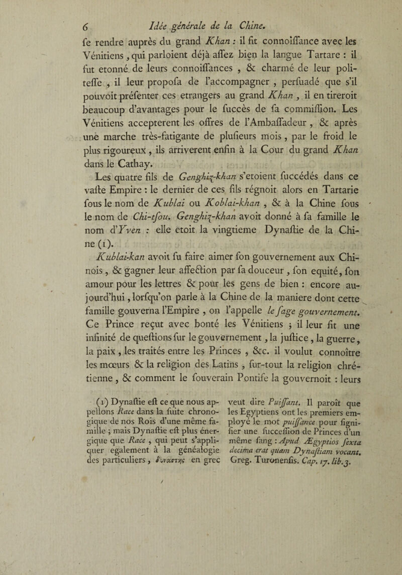 fe rendre auprès du grand Khan : il fit connoiffance avec les Vénitiens , qui parloient déjà allez bien la langue Tartare : il fut étonné de leurs connoiffances , & charmé de leur poli- tefle , il leur propofa de l’accompagner , perfuadé que s’il pouvoit préfenter ces etrangers au grand Khan , il en tireroit beaucoup d’avantages pour le fuccès de fa commifîion. Les Vénitiens acceptèrent les offres de l’Ambaffadeur , & après uno marche très-fatigante de plufieurs mois , par le froid le plus rigoureux , ils arrivèrent enfin à la Cour du grand Khan dans le Cathay. Les quatre fils de Genghi^-khan s’etoient fuccédés dans ce vaffe Empire : le dernier de ces fils régnoit alors en Tartarie fous le nom de Kuhlai ou Koblai-khan , & à la Chine fous le nom de Chi-tfou. Genghbykhan avoir donné à fa famille le nom d’Yven : elle etoit la vingtième Dynaffie de la Chi¬ ne (i). Kuhlai-kan avoit fu faire aimer fon gouvernement aux Chi¬ nois , & gagner leur affeéfion par fa douceur , fon équité, fon amour pour les lettres & pour les gens de bien : encore au¬ jourd’hui ,lorfqu’on parle à la Chine de la maniéré dont cette famille gouverna l’Empire , on l’appelle le fage gouvernement. Ce Prince reçut avec bonté les Vénitiens -, il leur fit une infinité de queftionsfur le gouvernement, la juffice, la guerre, la paix , les traités entre les Princes , &c. il voulut connoître les mœurs & la religion des Latins , fur-tout la religion chré¬ tienne , & comment le fouverain Pontife la gouvernoit : leurs (1) Dynaftie eff ce que nous ap¬ pelions Race dans la fuite chrono- gique de nos Rois d’une même fa¬ mille ; mais Dynaftie eft plus éner¬ gique que Race , qui peut s’appli¬ quer egalement à la généalogie des particuliers, luvürrviç en grec veut dire Puijfant. Il paroît que les Egyptiens ont les premiers em¬ ployé le mot puijfance pour ligni¬ fier une fuccefiion de Princes d’un même fimg : Apud Ægyptios fexta décima erat quant Dynajiiam vocant, Greg. Turonenfis. Cap. iy. lib.y /