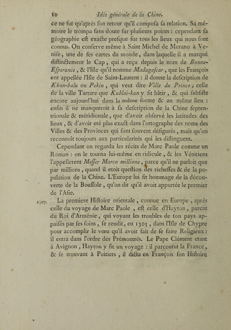 \ 3307. î 0 Idée générale de la Chine, ce ne fut qu’après fon retour qu’il compofa fa relation. Sa mé¬ moire le trompa fans doute fur plufieurs points : cependant fa géographie efl exaêle prefque fur tous les lieux qui nous font connus. On conferve même à Saint Michel dq Murano à Ve- nife, une de fes cartes du monde, dans laquelle il a marqué diflinêlement le Cap , qui a reçu depuis le nom de Bonne- EfP erance , & rifle qu’il nomme Madagafcar , que les François ont appellée l’Ifle de Saint-Laurent : il donne la defcription de Khan-balu ou Pékin , qui veut dire Ville du Prince y celle de la ville Tartare que Kublai-kany fit bâtir ,, & qui fubfifle encore aujourd’hui dans la même forme & au même lieu ; enfin il ne manqueroit à fa defcription de la Chine fepten- trionale & méridionale, que d’avoir obfervé les latitudes des lieux , & d’avoir été plus exa61 dans l’ortographe des noms des Villes & des Provinces qui font fouvent défigurés , mais qu’on reconnoît toujours aux particularités qui les diflinguent. Cependant on regarda les récits de Marc Paole comme un Roman : on le tourna lui-même en ridicule , & les Vénitiens l’appellerent MeJJ'er Marco millione , parce qu’il 11e parloit que par millions , quand il etoit queflion des richeffes & de la po¬ pulation de la Chine. L’Europe lui fit hommage de la décou¬ verte de la BoufTole , qu’on dit qu’il avoit apportée le premier de i’Afie. La première Hifloire orientale , connue en Europe , après celle du voyage de Marc Paole , eft celle d’Hayton , parent du Roi d’Arménie, qui voyant les troubles de Ion pays ap- paifés par fes foins, fe rendit, en 1305 , dans fille de Chypre pour accomplir le vœu qu’il avoit fait de fe faire Religieux : il entra dans l’ordre des Prémontrés. Le Pape Clément étant à Avignon ^ Hayton y fit un voyage : il parcourut la France, & fe trouvant à Poitiers il diêfa en François fon Hifloire