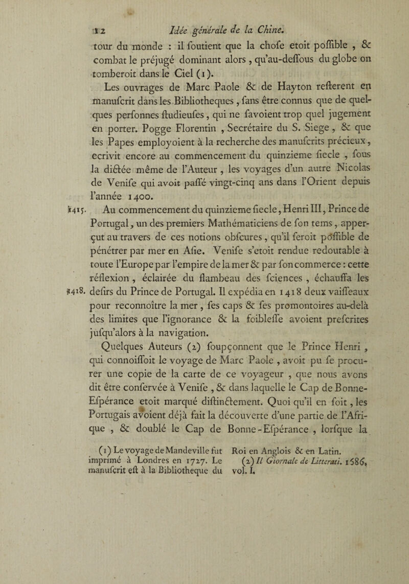 tour du monde : il foutient que la choie etoit pofîible , & combat le préjugé dominant alors , qu’au-deffous du globe on tomberoit dans le Ciel ( i ). Les ouvrages de Marc Paole & de Hayton refferent en manufcrit dans les Bibliothèques , fans être connus que de quel¬ ques perfonnes fludieufes, qui ne favoient trop quel jugement en porter. Pogge Florentin , Secrétaire du S. Siégé , & que les Papes employoient à la recherche des manufcrits précieux, écrivit encore au commencement du quinzième iiecle , fous la diêlée même de l’Auteur , les voyages d’un autre Nicolas de Venife qui avoir paifé vingt-cinq ans dans l’Orient depuis l’année 1400. Ï41Au commencement du quinzième iiecle, Henri III, Prince de Portugal, un des premiers Mathématiciens de fon tems, apper- çut au travers de ces notions obfcures, qu’il fer oit po'ffible de pénétrer par mer en Aiie. Venife s’etoit rendue redoutable à toute l’Europe par l’empire de la mer & par foncommerce : cette réflexion , éclairée du flambeau des fciences , échauffa les ?4IS. defirs du Prince de Portugal. Il expédia en 1418 deux vaiffeaux pour reconnoître la mer , fes caps & fes promontoires au-delà des limites que l’ignorance & la foibleffe avoient prefcrites jufqu’alors à la navigation. Quelques Auteurs (2) foupçonnent que le Prince Henri , qui connoiffoit le voyage de Marc Paole , avoir pu fe procu¬ rer une copie de la carte de ce voyageur , que nous avons dit être confervée à Venife , & dans laquelle le Cap de Bonne- Efpérance etoit marqué diftinêlement. Quoi qu’il en foit, les Portugais avoient déjà fait la découverte d’une partie de l’Afri¬ que , & doublé le Cap de Bonne-Efpérance , lorfque la (1) Le voyage de Mandeville fut Roi en Anglois & en Latin, imprimé à Londres en 1727. Le (2) IL GiornaU de Liturati. i586, manufçrit efl à la Bibliothèque du vol. I.