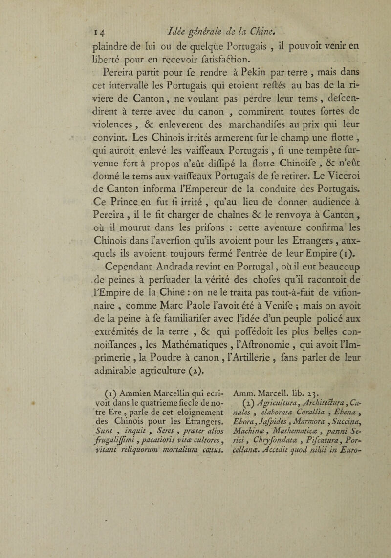 plaindre de lui ou de quelque Portugais , il pouvoit venir en liberté pour en recevoir fatisfaêlion. Pereira partit pour fe rendre à Pékin par terre > mais dans cet intervalle les Portugais qui etoient reftés au bas de la ri¬ vière de Canton, ne voulant pas perdre leur tems, dépen¬ dirent à terre avec du canon , commirent toutes fortes de violences, & enlevèrent des marchandifes au prix qui leur convint. Les Chinois irrités armèrent fur le champ une flotte , qui auroit enlevé les vaiffeaux Portugais , fi une tempête fur- venue fort à propos n’eût difîipé la flotte Chinoife , & n’eût donné le tems aux vaiffeaux Portugais de fe retirer. Le Viceroi de Canton informa l’Empereur de la conduite des Portugais. Ce Prince en fut fi irrité , qu’au lieu de donner audience à Pereira , il le fit charger de chaînes & le renvoya à Canton , où il mourut dans les priions : cette aventure confirma les Chinois dans l’averfion qu’ils avoient pour les Etrangers , aux¬ quels ils avoient toujours fermé l’entrée de leur Empire (i). Cependant Andrada revint en Portugal, où il eut beaucoup de peines à perfuader la vérité des chofes qu’il racontoit de l’Empire de la Chine : on ne le traita pas tout-à-fait de vifion- naire , comme Marc Paole l’avoitété à Venife j mais on avoit de la peine à fe fainiliarifer avec l’idée d’un peuple policé aux extrémités de la terre , & qui poffédoit les plus belles con- noiffances , les Mathématiques , l’Aftronomie , qui avoit l’Im¬ primerie , la Poudre à canon , l’Artillerie , fans parler de leur admirable agriculture (2). (1) Ammien Marcellin qui ecri- voit dans le quatrième fiecle de no¬ tre Ere , parle de cet eloignement des Chinois pour les Etrangers. S tint , inquit , Seres , prczter alios frugaliffimi , pacatioris vitce cultorcs, vitant rdiquorum mortalium cœtus. Amm. Marcell. lib. 23. (2) Agricultura, Architeclura, Cu¬ riales } claborata Corallia , Eh ma , Ebora, Jajpides , Marmora , Sucdna, Machinez, Mathematiccz , pannï Sé¬ riel y Chryfondatcz , Pifcatura, Por- cellanœ. Acccdit quod nihil in Euro-