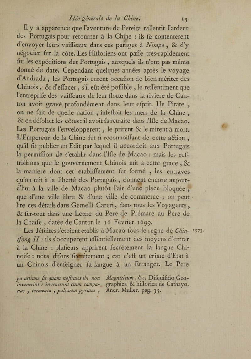 Il y a apparence que l’aventure de Pereira rallentit l’ardeur des Portugais pour retourner à la Chine : ils fe contentèrent d’envoyer leurs vaiffeaux dans ces parages à Nimpo , & d’y négocier fur la côte. Les Hifforiens ont paffé très-rapidement fur les expéditions des Portugais , auxquels ils n’ont pas même donné de date. Cependant quelques années après le voyage d’Andrada , les Portugais eurent occafion de bien mériter des Chinois, & d’effacer, s’il eût été poffible , le reffentiment que l’entreprife des vaiffeaux de leur flotte dans la riviere de Can¬ ton avoit gravé profondément dans leur efprit. Un Pirate , on ne fait de quelle nation , infeftoit les mers de la Chine , & endéfoloit les côtes : il avoit fa retraite dans rifle de Macao. Les Portugais l’envelopperent, le prirent & le mirent à mort. L’Empereur de la Chine fut fl reconnoiffant de cette aèlion y qu’il fit publier un Edit par lequel il accordoit aux Portugais la permiflion de s’établir dans i’Ifie de Macao : mais les ref- triftions que le gouvernement Chinois mit à cette grâce , & la maniéré dont cet etabliffement fut formé , les entraves qu’on mit à la liberté des Portugais, donnent encore aujour¬ d’hui à la ville de Macao plutôt l’air d’une place bloquée , que d’une ville libre & d’une ville de commerce -, on peut ' lire ces détails dans Gemelli Careri, dans tous les Voyageurs, & fur-tout dans une Lettre du Pere de Prémare au Pere de la Chaife , datée de Canton le 16 Février 1099. Les Jéfuites s’etoient établis à Macao fous le régné de Chin- 1573» tfong II : ils s’occupèrent effentiellement des moyens d’entrer à la Chine : plufieurs apprirent fecrétement la langue Chi- noife : nous difons fecrétement ; car c’efl: un crime d’Etat à un Chinois d’enfeigner fa langue à un Etranger. Le Pere pa artïum Jit quant nojlrates ibi non Magneticum , &c. Difquilitio Geo- invenerint : invenerunt enim campa- graphica & hiflorica de Cathayo, nas y tormcnta , pulvcrcm pyrium } Andr. Muller, pag. 3 5;,