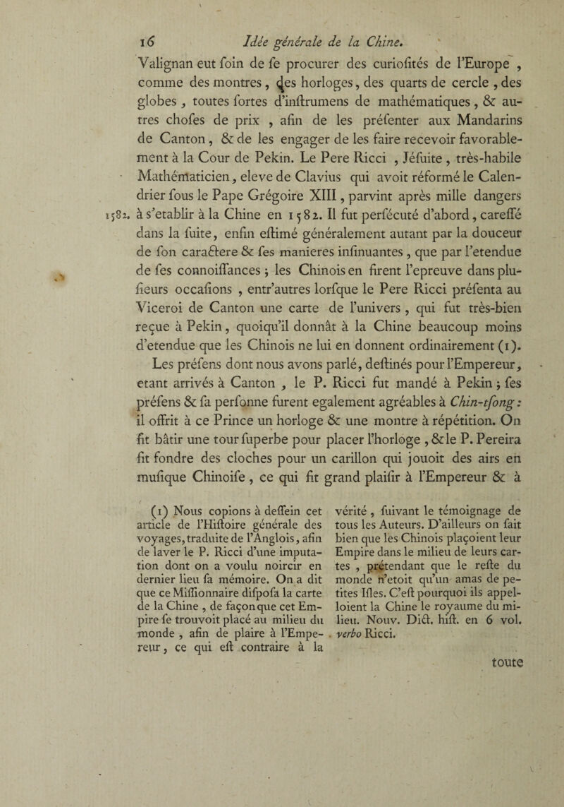 Valignan eut foin de fe procurer des curiofités de l’Europe , comme des montres , ç[es horloges, des quarts de cercle , des globes , toutes fortes d’inftrumens de mathématiques , & au¬ tres chofes de prix , afin de les préfenter aux Mandarins de Canton, & de les engager de les faire recevoir favorable¬ ment à la Cour de Pékin. Le Pere Ricci , Jéfuite , très-habile Mathématicien, eleve de Clavius qui avoit réformé le Calen¬ drier fous le Pape Grégoire XIII, parvint après mille dangers à s'établir à la Chine en 1582. Il fut perfécuté d’abord, carefle dans la fuite, enfin eftimé généralement autant par la douceur de fon caraéfere & fes maniérés infinuantes , que par retendue de fes connoiffances -, les Chinois en firent l’epreuve dans plu- fieurs occafions , entr’autres lorfque le Pere Ricci préfenta au Viceroi de Canton une carte de l’univers , qui fut très-bien reçue à Pékin, quoiqu’il donnât à la Chine beaucoup moins d’etendue que les Chinois ne lui en donnent ordinairement (1). Les préfens dont nous avons parlé, defiinés pour l’Empereur, étant arrivés à Canton , le P. Ricci fut mandé à Pékin -, fes préfens & fa perfonne furent egalement agréables à Chm-tfong : il offrit à ce Prince un horloge & une montre à répétition. On fit bâtir une tourfuperbe pour placer l’horloge , &le P. Pereira fit fondre des cloches pour un carillon qui jouoit des airs en mufique Chinoife , ce qui fit grand plaifir à l’Empereur & à ( (1) Nous copions à deffein cet vérité , fuivant le témoignage de article de l’Hiftoire générale des tous les Auteurs. D’ailleurs on fait voyages, traduite de l’Anglois, afin bien que les Chinois plaçoient leur de laver le P. Ricci d’une imputa- Empire dans le milieu de leurs car- tion dont on a voulu noircir en tes , prétendant que le refte du dernier lieu fa mémoire. On a dit monde n’etoit qu’un amas de pe- que ce Millionnaire difpofa la carte tites Ifles. C’eft pourquoi ils appel- de la Chine , de façon que cet Em- loient la Chine le royaume du mi- pire fe trouvoit placé au milieu du lieu. Nouv. Did. hiff en 6 vol. monde , afin de plaire à l’Empe- verbo Ricci, reur, ce qui efi: contraire à la toute