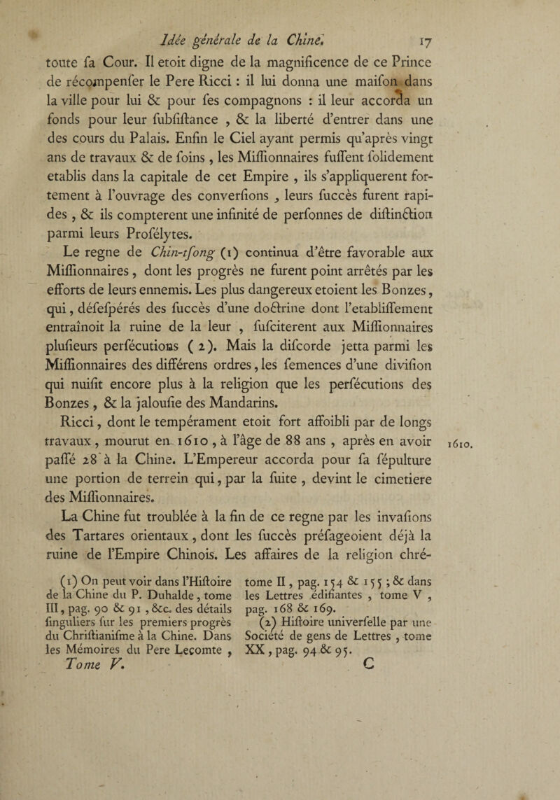 toute fa Cour. Il etoit digne de la magnificence de ce Prince de récompenfer le Pere Ricci : il lui donna une maifon dans la ville pour lui & pour fes compagnons : il leur accorda un fonds pour leur fubfiffance , & la liberté d’entrer dans une des cours du Palais. Enfin le Ciel ayant permis qu après vingt ans de travaux & de foins, les Millionnaires fuffent folidement établis dans la capitale de cet Empire , ils s’appliquèrent for¬ tement à l’ouvrage des converfions ,, leurs fuccès furent rapi¬ des , & ils comptèrent une infinité de perfonnes de diffinêtion parmi leurs Profélytes. Le régné de Chin-tfong (1) continua d’être favorable aux Millionnaires , dont les progrès ne furent point arrêtés par les efforts de leurs ennemis. Les plus dangereux etoient les Bonzes, qui, défefpérés des fuccès d’une doctrine dont l’etabliffement entraînoit la ruine de la leur , fufciterent aux Millionnaires plufieurs perfécutions (2). Mais la difcorde jetta parmi les Millionnaires des différens ordres, les femences d’une divifion qui nuifit encore plus à la religion que les perfécutions des Bonzes, & la jaloufie des Mandarins. Ricci, dont le tempérament etoit fort affoibli par de longs travaux, mourut en. 1610 , à l’âge de 88 ans , après en avoir paffé 28 à la Chine. L’Empereur accorda pour fa fépulture une portion de terrein qui, par la fuite , devint le cimetiere des Millionnaires. La Chine fut troublée à la fin de ce régné par les invafions des Tartares orientaux, dont les fuccès préfageoient déjà la ruine de l’Empire Chinois. Les affaires de la religion chré- (1) On peut voir dans l’Hiftoire tome II, pag. 154 & 15 5 ; & dans de la Chine du P. Duhalde , tome les Lettres édifiantes , tome V , III, pag. 90 & 91 , des détails pag. 168 & 169. finguliers fur les premiers progrès (2^) Hifioire univerfelle par une du Chriftianifme à la Chine. Dans Société de gens de Lettres , tome les Mémoires du Pere Lecomte , XX , pag, 94 & 95. Tome V. C 1610.