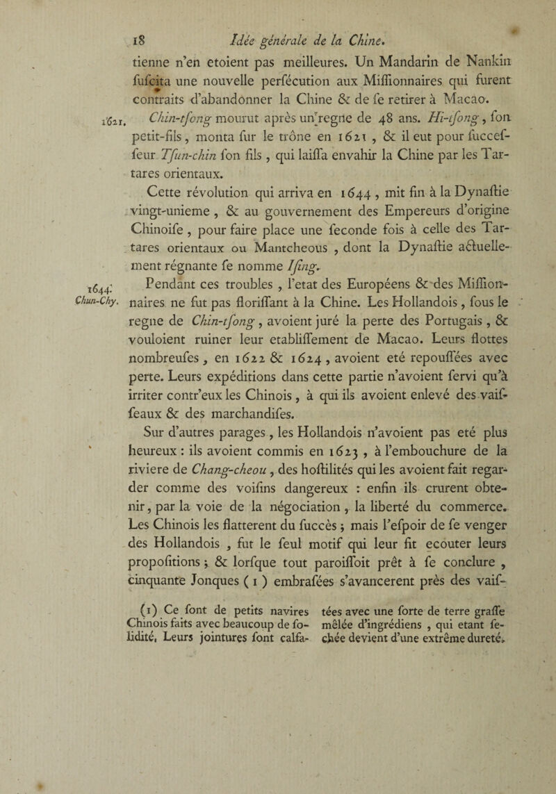 tienne n’en etoient pas meilleures. Un Mandarin de Nankin fufcita une nouvelle perfécution aux Millionnaires qui furent contraits d’abandonner la Chine & de fe retirer à Macao. r‘621. Chin-tfong mourut après uivregne de 48 ans. Hi-tfong, fon petit-fils, monta fur le trône en i6i\ , & il eut pour fuccef- feur Tfun-chin fon fils , qui laiffa envahir la Chine par les Tar- tares orientaux. Cette révolution qui arriva en 1644 , mit fin à la Dynaflie vingt-unieme , & au gouvernement des Empereurs d’origine Chinoife , pour faire place une fécondé fois à celle des Tar- tares orientaux ou Mantcheous , dont la Dynaflie actuelle¬ ment régnante fe nomme Ijing* 44; Pendant ces troubles , Tetat des Européens & des Miflion- ch.y- naires ne fut pas floriffant à la Chine. Les Hollandois, fous le régné de Chin-tfong , avoient juré la perte des Portugais , & vouloient ruiner leur etabliffement de Macao. Leurs flottes nombreufes, en 1622 &: 1624, avoient été repouflees avec perte. Leurs expéditions dans cette partie n’avoient fervi qu’à irriter contr’eux les Chinois, à qui ils avoient enlevé des vaif- féaux & des marchandifes. Sur d’autres parages , les Hollandois n’avoient pas été plus heureux : ils avoient commis en 1623 , à l’embouchure de la riviere de Chang-cheou , des hoftilités qui les avoient fait regar¬ der comme des voifms dangereux : enfin ils crurent obte¬ nir , par la voie de la négociation , la liberté du commerce. Les Chinois les flattèrent du fuccès ; mais l’efpoir de fe venger des Hollandois , fut le feul motif qui leur fit ecouter leurs propofitions ; & lorfque tout paroifïoit prêt à fe conclure , cinquante Jonques ( 1 ) embrafées s’avancèrent près des vaif- (1) Ce font de petits navires tées avec une forte de terre grafTe Chinois faits avec beaucoup de fo- mêlée d’ingrédiens , qui étant fe- lidité, Leurs jointures font calfa- chée devient d’une extrême dureté»