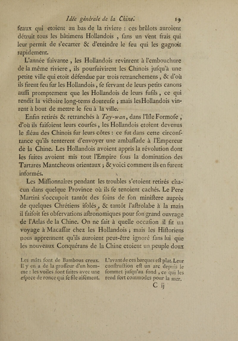 féaux qui etoient au bas de la riviere : ces brûlots auroient détruit tous les bâtimens Hollandois , fans un vent frais qui leur permit de s’écarter 6c d’eteindre le feu qui les gagnoit rapidement. L’année fuivante , les Hollandois revinrent à l’embouchure de la même riviere ? ils pourfuivirent les Chinois jufqu’à une petite ville qui etoit défendue par trois retranchemens, 6c d’où ils firent feu fur les Hollandois, fe fervant de leurs petits canons aufli promptement que les Hollandois de leurs fufils, ce qui rendit la viêtoire long-tems douteufe \ mais les Hollandois vin¬ rent à bout de mettre le feu à la ville. Enfin retirés 6c retranchés à Tay-wan, dans l’IfleFormofe , d’où ils faifoient leurs courtes, les Hollandois etoient devenus le fléau des Chinois fur leurs côtes : ce fut dans cette circonf- tance qu’ils tentèrent d’envoyer une ambaffade à l’Empereur de la Chine. Les Hollandois avoient appris la révolution dont les fuites avoient mis tout l’Empire fous la domination' des Tartares Mantcheous orientaux $ & voici comment ils en furent informés. v Les Millionnaires pendant les troubles s’etoient retirés cha¬ cun dans quelque Province où ils fe tenoient cachés. Le Pere Martini s’occupoit tantôt des foins de fon miniftere auprès de quelques Chrétiens ifolés ,, 6c tantôt i’aftrolabe à la main il faifoit fes obfervations aflronomiques pour fon grand ouvrage de l’Atlas de la Chine. On ne fait à quelle occafion il fit un voyage à MacafTar chez les Hollandois -, mais les Hifforiens nous apprennent qu’ils auroient peut-être ignoré fans lui que les nouveaux Conquérans de la Chine etoient un peuple doux Les mâts font de Bambous creux. L’avant de ces barques efl plat. Leur Il y en a de la groffeur d’un hom- conflruftion ef un arc depuis le me : les voiles l’ont faites avec une fommet jufqu’au fond , ce qui les efpece de ronce qui fe file aifément, rend fort commodes pour la mer C ij /