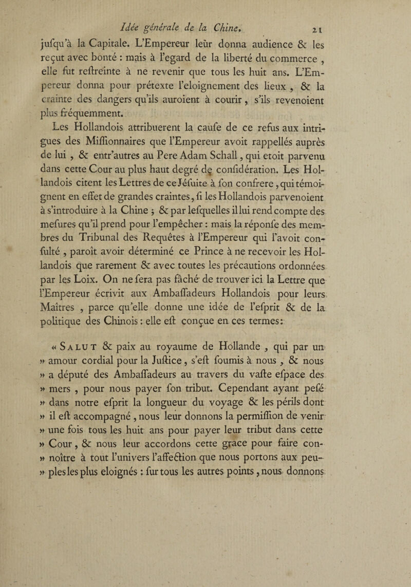 jufqu’à la Capitale. L’Empereur leur donna audience & les reçut avec bonté : mais à l’egard de la liberté du commerce , elle fut reffreinte à ne revenir que tous les huit ans. L’Em¬ pereur donna pour prétexte l’eloignement des lieux , & la crainte des dangers qu’ils auroient à courir, s’ils revenoient plus fréquemment. Les Hollandois attribuèrent la caufe de ce refus aux intri¬ gues des Millionnaires que l’Empereur avoit rappellés auprès de lui , & entr’autres au Pere Adam Schall, qui etoit parvenu dans cette Cour au plus haut degré de confidération. Les Hol¬ landois citent les Lettres de ceJéfuite à fon confrère , qui témoi¬ gnent en effet de grandes craintes, fi les Hollandois parvenoient à s’introduire à la Chine ; & par lefquelles il lui rend compte des mefures qu’il prend pour l’empêcher : mais la réponfe des mem¬ bres du Tribunal des Requêtes à l’Empereur qui favoit con- fulté , paroît avoir déterminé ce Prince à ne recevoir les Hol¬ landois que rarement & avec toutes les précautions ordonnées par les Loix. On ne fera pas fâché’ de trouver ici la Lettre que l’Empereur écrivit aux Ambaffadeurs Hollandois pour leurs Maîtres , parce qu’elle donne une idée de l’efprit & de la politique des Chinois : elle eft conçue en ces termes: « Salut & paix au royaume de Hollande , qui par un » amour cordial pour la Juftice, s’eff fournis à nous , & nous » a député des Ambaffadeurs au travers du vaffe efpace des » mers , pour nous payer fon tribut. Cependant ayant pefé » dans notre efprit la longueur du voyage & les périls dont » il eff accompagné , nous leur donnons la permifîion de venir » une fois tous les huit ans pour payer leur tribut dans cette » Cour, & nous leur accordons cette grâce pour faire con- » noître à tout l’univers l’affeêHon que nous portons aux peu- » pies les plus éloignés : fur tous les autres points, nous donnons