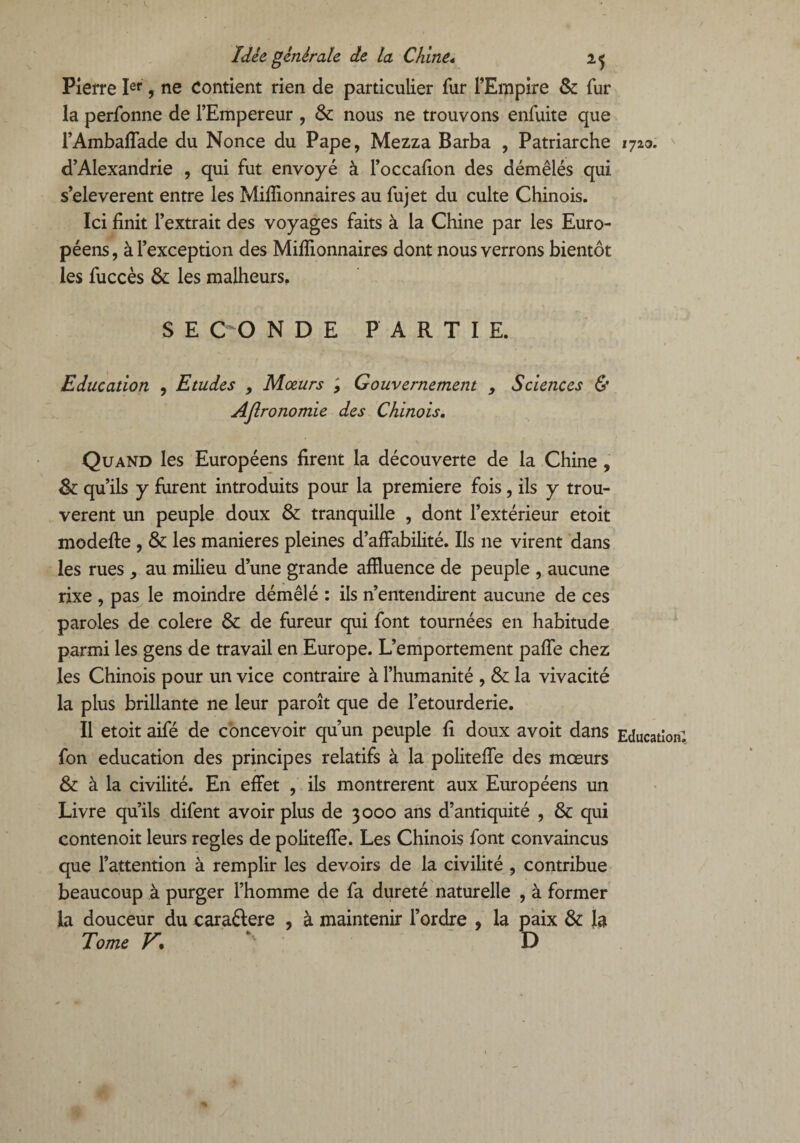 Pierre Ier, ne Contient rien de particulier fur l’Empire & fur la perfonne de l’Empereur , & nous ne trouvons enfuite que i’Ambaflade du Nonce du Pape, Mezza Barba , Patriarche d’Alexandrie , qui fut envoyé à l’occafion des démêlés qui s’eleverent entre les Millionnaires au fujet du culte Chinois. Ici finit l’extrait des voyages faits à la Chine par les Euro¬ péens, à l’exception des Millionnaires dont nous verrons bientôt les fuccès & les malheurs. S E CO N D E PARTIE. Education , Etudes , Mœurs ; Gouvernement y Sciences & Astronomie des Chinois. Quand les Européens firent la découverte de la Chine , & qu’ils y furent introduits pour la première fois, ils y trou¬ vèrent un peuple doux & tranquille , dont l’extérieur etoit modefte , & les maniérés pleines d’affabilité. Ils ne virent dans les rues ^ au milieu d’une grande affluence de peuple , aucune rixe , pas le moindre démêlé : ils n’entendirent aucune de ces paroles de colere & de fureur qui font tournées en habitude parmi les gens de travail en Europe. L’emportement pafîe chez les Chinois pour un vice contraire à l’humanité , & la vivacité la plus brillante ne leur paroît que de l’etourderie. Il etoit aifé de concevoir qu’un peuple fi doux avoit dans fon éducation des principes relatifs à la politeffe des mœurs & à la civilité. En effet , ils montrèrent aux Européens un Livre qu’ils difent avoir plus de 3000 ans d’antiquité , & qui contenoit leurs réglés de politeffe. Les Chinois font convaincus que l’attention à remplir les devoirs de la civilité , contribue beaucoup à purger l’homme de fa dureté naturelle , à former la douceur du caraftere , à maintenir l’ordre , la paix & la Tome V. > D 1720. v Education!