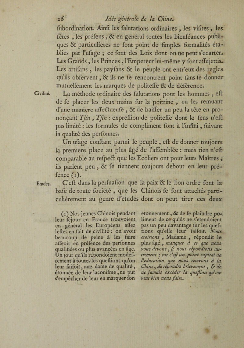 fubordination. Ainfi les falutations ordinaires , les vifîtes , les fêtes , les préfens , & en général toutes les bienféances publi¬ ques & particulières ne font point de fimples formalités éta¬ blies par l’ufage ; ce font des Loix dont on ne peut s’écarter*. Les Grands , les Princes , l’Empereur lui-même y font affujettis*. Les artifans , les payfans & le peuple ont entr’eux des réglés qu’ils obfervent, & ils ne fe rencontrent point fans fe donner mutuellement les marques de politeffe & de déférence. Civilité. La méthode ordinaire des falutations pour les hommes , efl de fe placer les deux mains fur la poitrine , en les remuant cl’une maniéré affeêhieufe , & de baiffer un peu la tête en pro¬ nonçant TJîn, TJîn : expreffion de politeffe dont le fens n’eft pas limité : les formules de compliment font à l’infrhi, fuivant la qualité des perfonnes. Un ufage confiant parmi le peuple , eft de donner toujours la première place au plus âgé de l’affemblée : mais rien n’eft comparable au refpeêl que les Ecoliers ont pour leurs Maîtres j. ils parlent peu , & fe tiennent toujours debout en leur pré- fence (i). Etudes. C’efl dans la perfuafion que la paix & le bon ordre font la bafe de toute fociété , que les Chinois fe font attachés parti¬ culiérement au genre d’etudes dont on peut tirer ces deux (i) Nos jeunes Chinois pendant etonnement, & de fe plaindre po-^ leur féjour en France trouvoient liment de ce qu’ils ne s’etendoient en général les Européens allez pas un peu davantage fur les quef- lefles en fait de civilité : on avoit tions qu’elle leur faifoit. Nous beaucoup de peine à les faire croirions , Madame , répondit le afl'eoir en préfence des perfonnes plus âgé , manquer à ce que nous qualifiées ou plus avancées en âge. vous devons, Ji nous répondions au- Un jour qu’ils répondoient modef- trement ; car ceji un point capital de tement à toutes les que fiions qu’on V éducation que nous recevons à la leur faifoit, une dame de qualité , Chine, de répondre brièvement, & de étonnée de leur laconifme , ne put ne jamais excéder la quejlion quon s’empêcher de leur en marquer fbn veut bien nous faire.