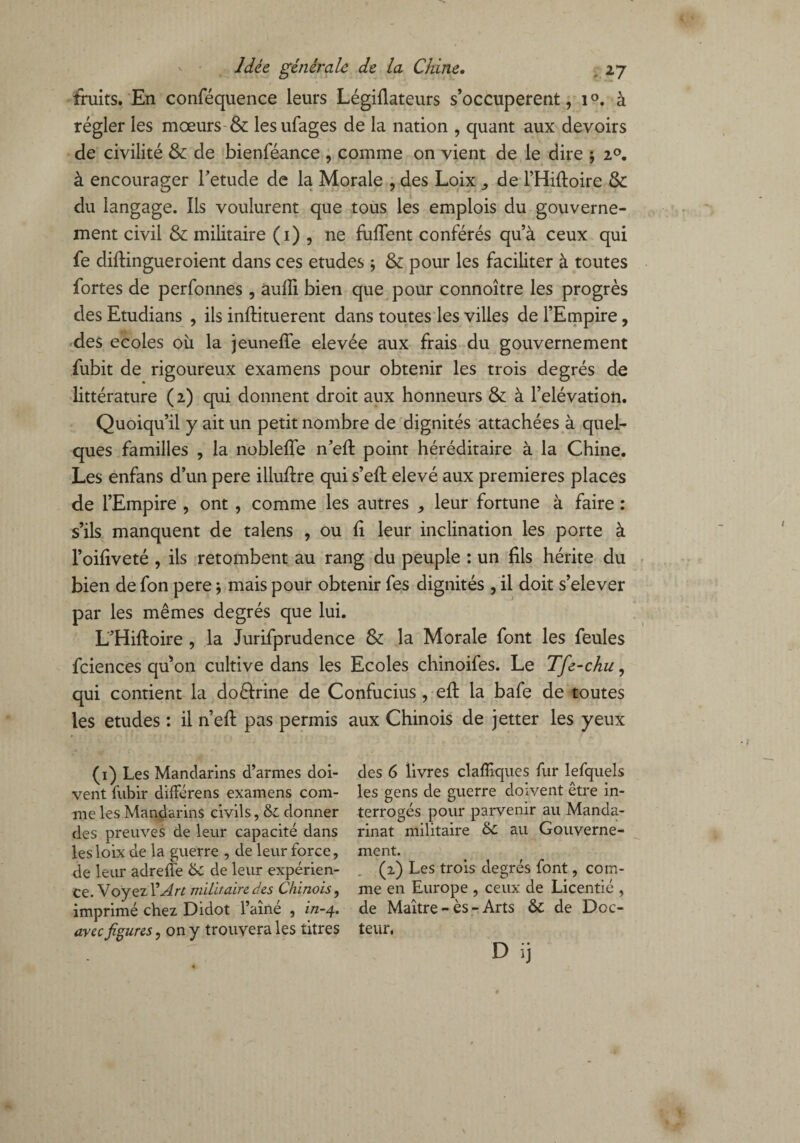 fruits. En conféquence leurs Légiflateurs s’occupèrent, i°. à régler les mœurs & lesufages de la nation , quant aux devoirs de civilité & de bienféance , comme on vient de le dire -, i°. à encourager Fetude de la Morale , des Loix ,, de l’Hiftoire & du langage. Ils voulurent que tous les emplois du gouverne¬ ment civil & militaire (1) , ne fuilent conférés qu’à ceux qui fe diflingueroient dans ces etudes ; & pour les faciliter à toutes fortes de perfonnes , aufli bien que pour connoître les progrès des Etudians , ils inftituerent dans toutes les villes de l’Empire, des ecoles où la jeuneffe elevée aux frais du gouvernement fubit de rigoureux examens pour obtenir les trois degrés de littérature (2) qui donnent droit aux honneurs & à l’élévation. Quoiqu’il y ait un petit nombre de dignités attachées à quel¬ ques familles , la nobleffe n’efl: point héréditaire à la Chine. Les enfans d’un pere illuflre qui s’eft elevé aux premières places de l’Empire , ont , comme les autres , leur fortune à faire : s’ils manquent de talens , ou û leur inclination les porte à l’oiliveté , ils retombent au rang du peuple : un fils hérite du bien de fon pere ; mais pour obtenir fes dignités , il doit s’elever par les mêmes degrés que lui. L'Hiftoire , la Jurifprudence & la Morale font les feules fciences qu’on cultive dans les Ecoles chinoifes. Le Tfe-chu, qui contient la doéfrine de Confucius , eft la bafe de toutes les etudes : il n’eft pas permis aux Chinois de jetter les yeux (1) Les Mandarins d’armes doi¬ vent fubir difFérens examens com¬ me les Mandarins civils, &: donner des preuves de leur capacité dans les loix de la guerre , de leur force, de leur adreffe & de leur expérien¬ ce. Voyez l’An militaire des Chinois, imprimé chez Didot l’aine , i/z-4. avec figures, on y trouvera les titres des 6 livres clafilques fur lefquels les gens de guerre doivent être in¬ terrogés pour parvenir au Manda¬ rinat militaire au Gouverne¬ ment. (2) Les trois degrés font, com¬ me en Europe , ceux de Licentié , de Maître - ès - Arts ôc de Doc¬ teur, D ij