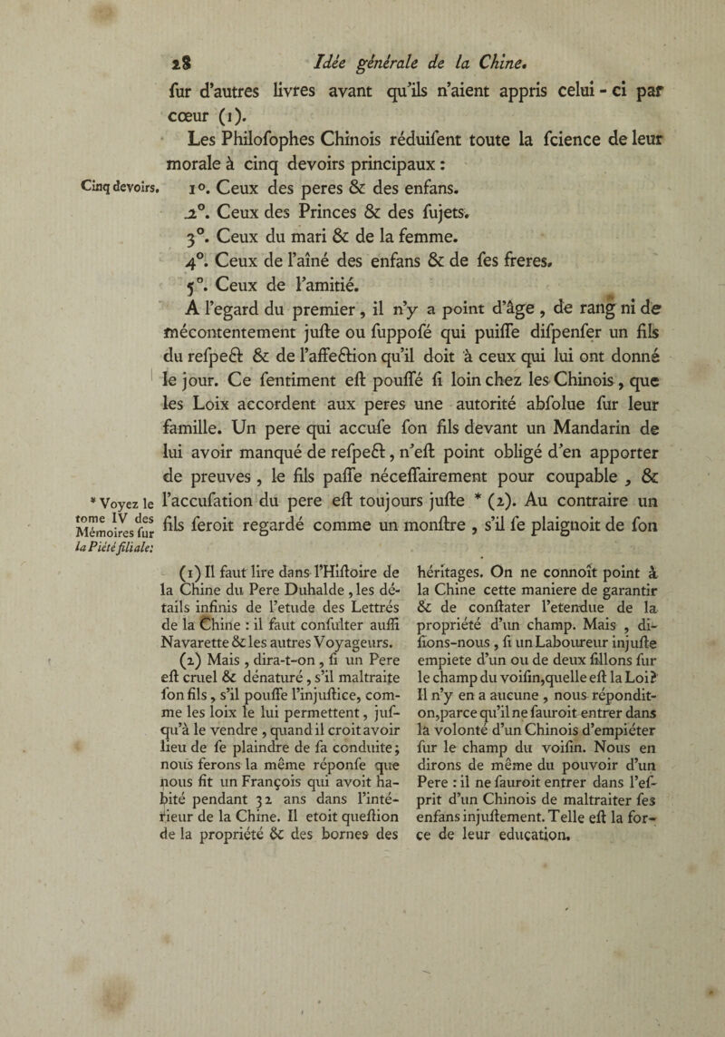 Cinq devoirs * Voyez le tome IV des Mémoires fur la Piétéfiliale: 2.8 Idée générale de la Chine• fur d’autres livres avant qu’ils n’aient appris celui - ci par cœur (i). Les Philofophes Chinois réduifent toute la fcience de leur morale à cinq devoirs principaux : i °. Ceux des peres & des enfans. jt°. Ceux des Princes & des fujets. 3°. Ceux du mari & de la femme. 4°. Ceux de Faîne des enfans & de fes frétés, 5°. Ceux de l’amitié. A l’egard du premier, il n’y a point d’âge , de rang ni de mécontentement jufte ou fuppofé qui puiffe difpenfer un fils du refpeéf & de FafFeéHon qu’il doit à ceux qui lui ont donné le jour. Ce fentiment eft pouffé fi loin chez les Chinois , que les Loix accordent aux peres une autorité abfolue fur leur famille. Un pere qui accufe fon fils devant un Mandarin de lui avoir manqué de refpeft, n’eft point obligé d’en apporter de preuves, le fils paffe néceffairement pour coupable , & l’accufation du pere efl toujours jufte * (2). Au contraire un fils feroit regardé comme un monftre , s’il fe plaignoit de fon (1) Il faut lire dans l’Hiftoire de la Chine du Pere Duhalde , les dé¬ tails infinis de l’etude des Lettrés de la Chine : il faut cônfulter auflî Navarette & les autres Voyageurs. (2) Mais , dira-t-on , fi un Pere eft cruel &c dénaturé , s’il maltraite fon fils , s’il pouffe l’injuftiee, com¬ me les loix le lui permettent, juf- qu’à le vendre , quand il croit avoir lieu de fe plaindre de fa conduite ; nous ferons la même réponfe que nous fit un François qui avoit ha¬ bité pendant 32 ans dans l’inté¬ rieur de la Chine. Il etoit queftion de la propriété & des bornes des héritages. On ne connoît point à la Chine cette maniéré de garantir & de conftater l’etendue de la propriété d’un champ. Mais , di- fions-nous , fi un Laboureur injufte empiete d’un ou de deux filions fur le champ du voifin,quelle eft la Loi? Il n’y en a aucune , nous répondit- on,parce qu’il ne fauroit entrer dans la volonté d’un Chinois d’empiéter fur le champ du voifin. Nous en dirons de même du pouvoir d’un Pere : il ne fauroit entrer dans l’ef- prit d’un Chinois de maltraiter fes enfans injuftement. Telle eft la for¬ ce de leur éducation.