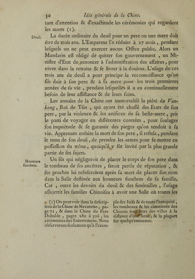 Deuil. V Honneurs „ funèbres. 30 Idée générale de la Chine. tant d’attention & d’exa&itude les cérémonies qui regardent les morts (1). La durée ordinaire du deuil pour un pere ou une mere doit être de trois ans. L’Empereur l’a réduite à 27 mois , pendant lefquels on ne peut exercer aucun Office public. Alors un Mandarin eft obligé de quitter fon gouvernement , un Mi¬ nière d’Etat de renoncer à l’adminiffration des affaires, pour vivre dans la retraite fe livrer à la douleur. L’ufage de ces trois ans de deuil a pour principe la reconnoiffance qu’un fils doit à fon pere & à fa mere pour les trois premières années de fa vie , pendant lefquelles il a eu continuellement befoin de leur affiftance & de leurs foins. Les annales de la Chine ont immortalifé la piété de Van- kong, Roi de Tfin , qui ayant été chaffé des Etats de fon pere, par la violence & les artifices de fa belle-mere , prit le parti de voyager en différentes contrées , pour foulager fon inquiétude & fe garantir des piégés qu’on tendoit à fa vie. Apprenant enfuite la mort de fon pere , il refufa , pendant le tems de fon deuil ,, de prendre les armes pour fe mettre en poffeffion du trône , quoiqu’il^ fût invité par la plus grande partie de fes fujets. Un fils qui négligeroit de placer le corps de fon pere dans le tombeau de fes ancêtres , feroit perdu de réputation , & fes proches lui refuferoient après fa mort de placer fon nom dans la Salle deffinée aux honneurs funèbres de fa famille. Car , outre les devoirs du deuil & des funérailles , l’ufage affujettit les familles Chinoifes à avoir une Salle où toutes les • (1) On peut voir dans la defcrip- tion de la Chine de Navarette , pa¬ ge 71 , & dans la Chine du Pere Duhalde , pages.280 à 306 , les cérémonies des Enterremens. Nous obferverons feulement qu’à l’exem¬ ple des Juifs & de toute l’antiquité , les tombeaux & les cimetières des Chinois font hors des villes à la diùance d’une^lieue , & la plupart fur quelqu’eminence.