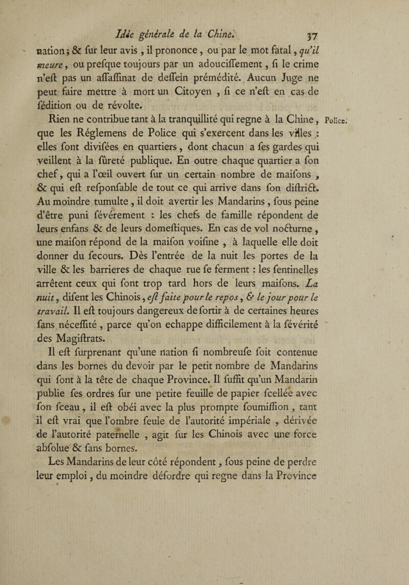 nation ; & fur leur avis, il prononce, ou par le mot fatal, qu il meure, ou prefque toujours par un adoucifîement, {i le crime n’ed pas un adaffinat de defîein prémédité. Aucun Juge ne peut faire mettre à mort un Citoyen , fi ce n’ed: en cas de fédition ou de révolte. Rien ne contribue tant à la tranquillité qui régné à la Chine, Police que les Réglemens de Police qui s’exercent dans les vides : elles font divifées en quartiers, dont chacun a fes gardes qui veillent à la fûreté publique. En outre chaque quartier a fon chef, qui a l’œil ouvert fur un certain nombre de maifons 9 & qui ed refponfable de tout ce qui arrive dans fon didriéh, Au moindre tumulte , il doit avertir les Mandarins , fous peine d’être puni févérement : les chefs de famille répondent de leurs enfans de leurs domediques. En cas de vol noélurne , une maifon répond de la maifon voifine , à laquelle elle doit donner du fecours. Dès l’entrée de la nuit les portes de la ville & les barrières de chaque rue fe ferment : les fentinelles arrêtent ceux qui font trop tard hors de leurs maifons. La nuit, difent les Chinois, efl faite pour le repos, & le jour pour le travail. Il ed toujours dangereux defortir à de certaines heures fans nécefïité , parce qu’on échappé difficilement à la févérité des Magidrats. Il ed furprenant qu’une nation fi nombreufe foit contenue dans les bornes du devoir par le petit nombre de Mandarins qui font à la tête de chaque Province. Il fuffit qu’un Mandarin publie fes ordres fur une petite feuille de papier fcellée avec fon fceau, il ed obéi avec la plus prompte foumiffion ^ tant il ed vrai que l’ombre feule de l’autorité impériale , dérivée de l’autorité paternelle , agit fur les Chinois avec une force abfolue & fans bornes. Les Mandarins de leur côté répondent ^ fous peine de perdre leur emploi, du moindre défordre qui régné dans la Province