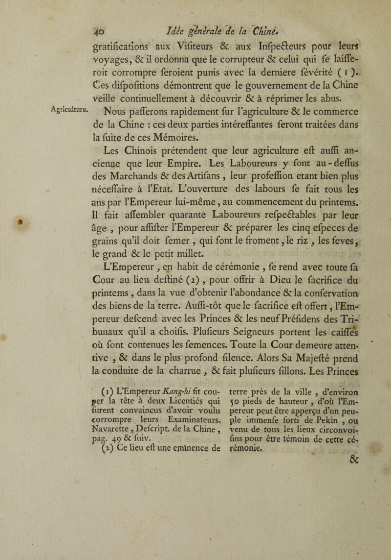 Agriculture. t 40 Idée generale de la Chiné* gratifications aux Vifiteurs & aux Infpeéleurs pour leurs voyages, & il ordonna que le corrupteur & celui qui fe laide¬ ron: corrompre feroient punis avec la derniere févérité ( 1 ). Ces difpofîtions démontrent que le gouvernement de la Chine veille continuellement à découvrir & à réprimer les abus. Nous paierons rapidement fur l’agriculture & le commerce de la Chine : ces deux parties intéreffantes feront traitées dans la fuite de ces Mémoires. Les Chinois prétendent que leur agriculture eft aufll an¬ cienne que leur Empire. Les Laboureurs y font au-deffus des Marchands & des Artifans , leur profeflion étant bien plus néceffaire à l’Etat. L’ouverture des labours fe fait tous les ans par l’Empereur lui-même, au commencement du printems. Il fait affembler quarante Laboureurs refpeétables par leur âge , pour aflifter l’Empereur & préparer les cinq efpeces de grains qu’il doit femer , qui font le froment, le riz , les feves, le grand & le petit millet. L’Empereur ^ en habit de cérémonie , fe rend avec toute fa Cour au lieu deftiné (2) , pour offrir à Dieu le facrifice du printems , dans la vue d’obtenir l’abondance & la confervation des biens de la terre. Auffi-tôt que le facrifice eft offert, l’Em¬ pereur defcend avec les Princes & les neuf Préfidens des Tri¬ bunaux qu’il a choifis. Plufieurs Seigneurs portent les caiffes où font contenues les femences. Toute la Cour demeure atten¬ tive , & dans le plus profond filence. Alors Sa Majeffé prend la conduite de la charme , & fait plufieurs filions. Les Princes (1) L’Empereur Kang-hi fit cou¬ per la tête à deux Licentiés qui furent convaincus d’avoir voulu corrompre leurs Examinateurs. Navarette , Defcript. de la Chine , pag. 49 & fuiv. (2) Ce lieu efl une eminence de terre près de la ville , d’environ 50 pieds de hauteur , d’où l’Em¬ pereur peut être apperçu d’un peu¬ ple immenfe forti de Pékin , ou venu de tous les lieux circonvoi- fins pour être témoin de cette cé¬ rémonie. fk