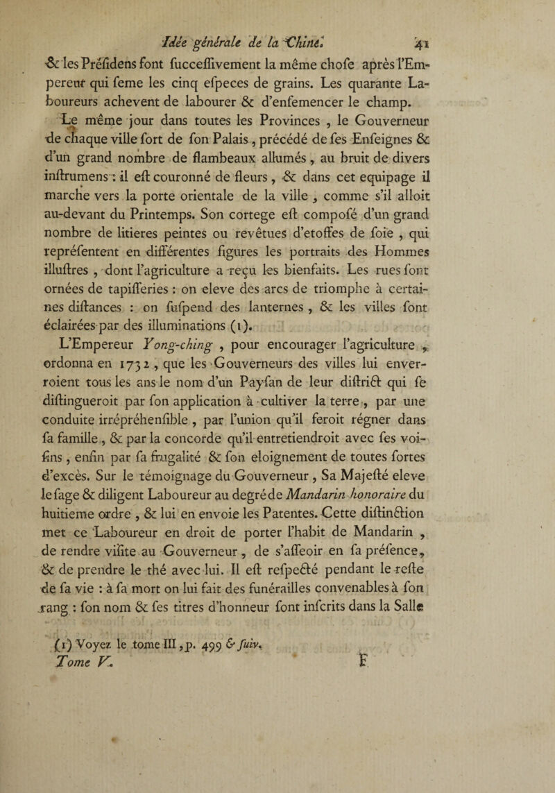 ■& les Préfîdens Font fucceflivement la même chofe après l’Em- pereuf qui feme les cinq elpeces de grains. Les quarante La¬ boureurs achèvent de labourer & d’enfemencer le champ. Le même jour dans toutes les Provinces , le Gouverneur ■de chaque ville fort de fon Palais , précédé de fes Enfeignes & d’un grand nombre de flambeaux allumés , au bruit de divers inftrumens : il eA couronné de fleurs, & dans cet équipage il marche vers la porte orientale de la ville comme s’il alloit au-devant du Printemps. Son cortege eA compofé d’un grand nombre de litières peintes ou revêtues d’etoffes de foie , qui repréfentent en différentes figures les portraits des Hommes illuAres , dont l’agriculture a reçu les bienfaits. Les rues font ornées de tapifferies : on eleve des arcs de triomphe à certai¬ nes diAances : on fufpend des lanternes , &: les villes font éclairées par des illuminations (1). L’Empereur Y ong-ching , pour encourager l’agriculture , ordonna en 1732 , que les Gouverneurs des villes lui enver- roient tous les ans le nom d’un Payfan de leur diAriêf qui fe diAingueroit par fon application à cultiver la terre , par une conduite irrépréhenfible , par l’union qu’il feroit régner dans fa famille , & par la concorde qu’il entretiendroit avec fes voi- flns, enfin par fa frugalité & fon eloignement de toutes fortes d’excès. Sur le témoignage du Gouverneur , Sa MajeAé eleve lefage & diligent Laboureur au degré de Mandarin honoraire du huitième ordre , &: lui en envoie les Patentes. Cette diAinêlion met ce Laboureur en droit de porter l’habit de Mandarin , de rendre viïite au Gouverneur , de s’affeoir en fa préfence* & de prendre le thé avec lui. Il eA refpe&é pendant le reffe de fa vie : à fa mort on lui fait des funérailles convenables à fon rang : fon nom & fes titres d’honneur font infcrits dans la Salle (1) Voyez le tome III ,p. 499 & fuiv, Tome Fl. F