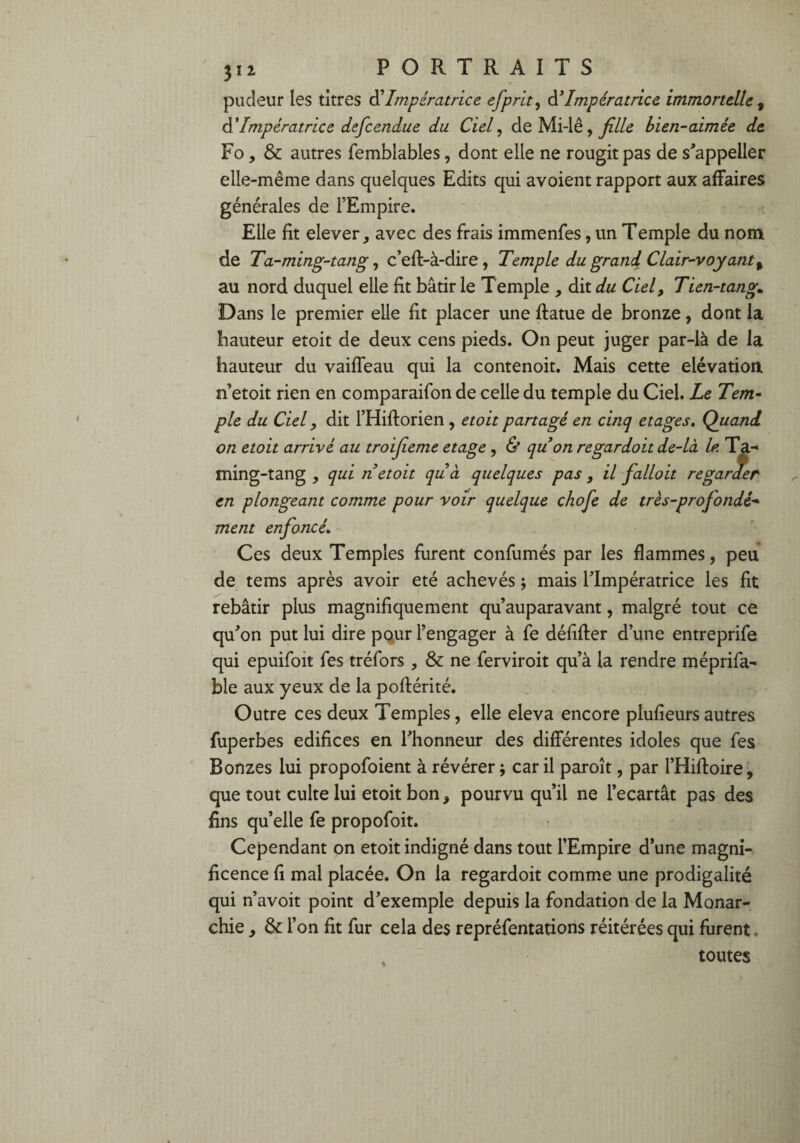 pudeur les titres d’Impératrice efprit, à?Impératrice immortelle , d’Impératrice defcendue du Ciel, de Mi-lê, fille bien-aimée de Fo, & autres femblables, dont elle ne rougit pas de s’appeller elle-même dans quelques Edits qui avoient rapport aux affaires générales de l’Empire. Elle fit elever, avec des frais immenfes, un Temple du nom de Ta-ming-tang, c’eft-à-dire , Temple du grand Clair-voyant % au nord duquel elle fit bâtir le Temple , dit du Ciel, Tien-tang,. Dans le premier elle fit placer une ftatue de bronze, dont la hauteur etoit de deux cens pieds. On peut juger par-là de la hauteur du vaiffeau qui la contenoit. Mais cette élévation n etoit rien en comparaifon de celle du temple du Ciel. Le Tem¬ ple du Ciel, dit l’Hiftorien, etoit partagé en cinq etages. Quand on etoit arrivé au troifeme etage, & quon regardoit de-là le. Ta- ming-tang , qui n etoit quà quelques pas , il falloit regarder en plongeant comme pour voir quelque chofe de très-profondé¬ ment enfoncé» Ces deux Temples furent confumés par les flammes, peu de tems après avoir été achevés ; mais l’Impératrice les fit rebâtir plus magnifiquement qu’auparavant, malgré tout ce qu’on put lui dire pour l’engager à fe défifter d’une entreprife qui epuifoit fes tréfors , & ne ferviroit qu’à la rendre méprifa- ble aux yeux de la poflérité. Outre ces deux Temples, elle eleva encore plufieurs autres fuperbes édifices en l’honneur des différentes idoles que fes Bonzes lui propofoient à révérer ; car il paroît, par l’Hiftoire, que tout culte lui etoit bon, pourvu qu’il ne l’ecartât pas des fins qu’elle fe propofoit. Cependant on etoit indigné dans tout l’Empire d’une magni¬ ficence fi mal placée. On la regardoit comme une prodigalité qui n’avoit point d’exemple depuis la fondation de la Monar¬ chie , & l’on fit fur cela des repréfentations réitérées qui furent. toutes