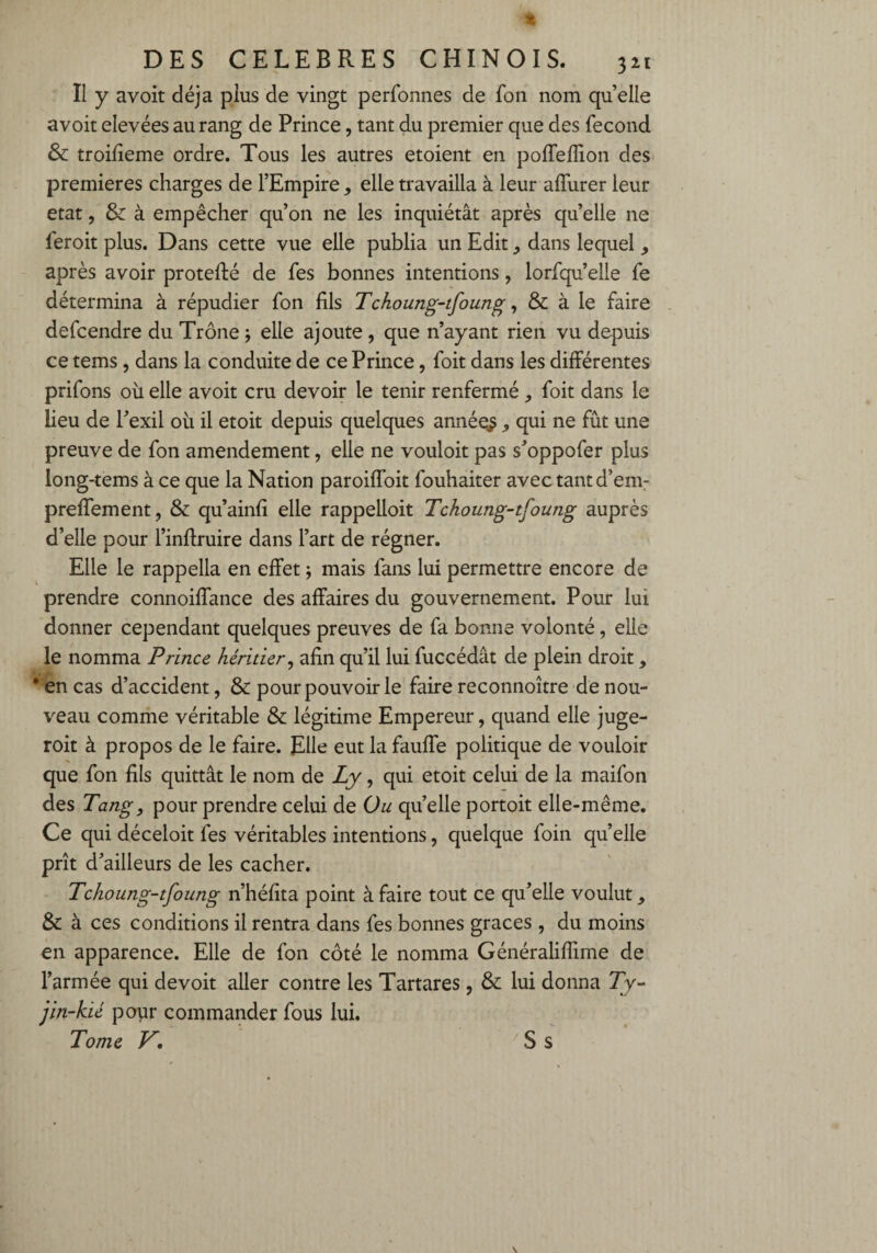 Il y avoit déjà plus de vingt perfonnes de fon nom quelle avoit elevées au rang de Prince, tant du premier que des fécond & troilieme ordre. Tous les autres etoient en polieflion des premières charges de l’Empire, elle travailla à leur affurer leur état, & à empêcher qu’on ne les inquiétât après quelle ne feroit plus. Dans cette vue elle publia un Edit, dans lequel , après avoir protefté de fes bonnes intentions, lorfqu’elle fe détermina à répudier fon fils Tchoung-tfoung, & à le faire defcendre du Trône -, elle ajoute , que n’ayant rien vu depuis ce tems, dans la conduite de ce Prince, foit dans les différentes prifons où elle avoit cru devoir le tenir renfermé , foit dans le lieu de l’exil où il etoit depuis quelques années , qui ne fût une preuve de fon amendement, elle ne vouloit pas s’oppofer plus long-tems à ce que la Nation paroiffoit fouhaiter avec tantd’em- preffement, & qu’ainfi elle rappelloit Tchoung-tfoung auprès d’elle pour l’inffruire dans l’art de régner. Elle le rappella en effet ; mais fans lui permettre encore de prendre connoiffance des affaires du gouvernement. Pour lui donner cependant quelques preuves de fa bonne volonté, elle le nomma Prince héritier, afin qu’il lui fuccédât de plein droit, * en cas d’accident, & pour pouvoir le faire reconnoître de nou¬ veau comme véritable & légitime Empereur, quand elle juge- roit à propos de le faire. Elle eut la fauffe politique de vouloir que fon fils quittât le nom de Ly, qui etoit celui de la maifon des Tang, pour prendre celui de Ou quelle portoit elle-même. Ce qui déceloit fes véritables intentions, quelque foin qu’elle prît d’ailleurs de les cacher. Tchoung-tfoung n’héfita point à faire tout ce qu’elle voulut, & à ces conditions il rentra dans fes bonnes grâces , du moins en apparence. Elle de fon côté le nomma Généraliffime de l’armée qui devoit aller contre les Tartares , & lui donna Ty- jin-kié popr commander fous lui. Tome V, S s