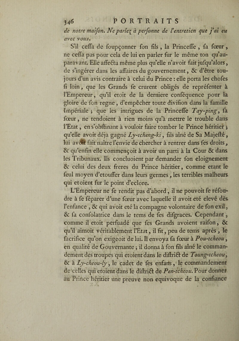 de notre maîfon. Ne parle^ à personne de l’entretien que j’ai eu avec vous. S’il ceffa de foupçonner Ton fils, la Princeffe , fa fceur , ne ceffa pas pour cela de lui en parler fur le même ton qu au¬ paravant. Elleaffeêiamême plus quelle n’avoit fait jufqu’alors, de s’ingérer dans les affaires du gouvernement, & d’être tou¬ jours d’un avis contraire à celui du Prince : elle porta les chofes fi loin, que les Grands fe crurent obligés de repréfenter à l’Empereur, qu’il etoit de la derniere conféquence pour la gloire de fon régné, d’empêcher toute divifion dans la famille Impériale ; que les intrigues de la Princeffe Tay-ping, fa fceur, ne tendoient à rien moins qu’à mettre le trouble dans l’Etat, ens’obftinant à vouloir faire tomber le Prince héritier 5 quelle avoit déjà gagné Ly-tcheng-ki, fils aîné de Sa Majefté, lui avdit fait naître l’envie de chercher à rentrer dans fes droits, & qu’enfin elle commençoit à avoir un parti à la Cour & dans, les Tribunaux. Ils concluoient par demander fon eloignement & celui des deux freres du Prince héritier, comme étant le feul moyen d’etouffer dans leurs germes, les terribles malheurs qui et oient fur le point d’eclore. L’Empereur ne fe rendit pas d’abord, il ne pouvoit fe réfou¬ dre à fe féparer d’une fœur avec laquelle il avoit été elevé dès l’enfance , & qui avoit été la compagne volontaire de fon exil5 & fa confolatrice dans le tems de fes difgraces. Cependant, comme il etoit perfuadé que fes Grands avoient raifon, & qu’il aimoit véritablement l’Etat, il fit, peu de tems après , le facrifice qu’on exigeoit de lui. Il envoya fa fœur à Pou-tcheou, en qualité de Gouvernante -, il donna à fon fils aîné le comman¬ dement des troupes qui etoientdans le diffriêf: de Toung-tcheou, & à Ly-cheou-ly, le cadet de fes enfarls, le commandement de celles qui etoient dans le diffriéf de Pen-tcheou. Pour donner au Prince héritier une preuve non équivoque de la confiance