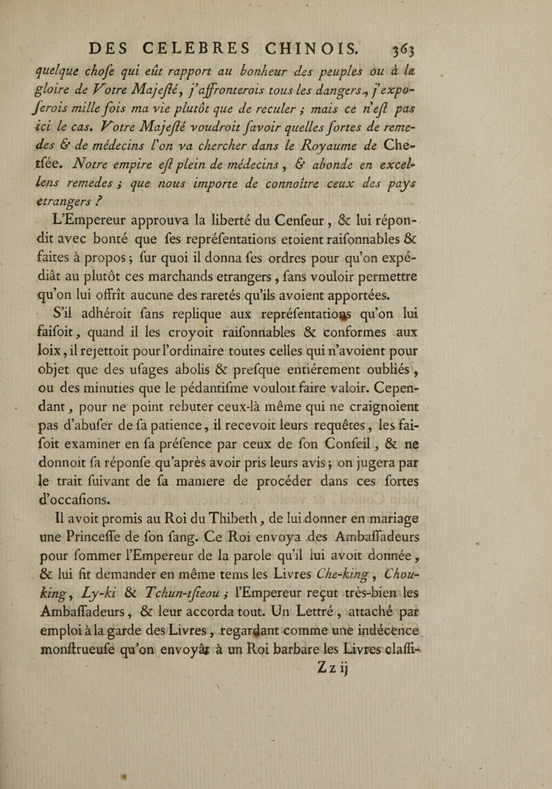 quelque chofe qui eût rapport au bonheur des peuples ou à la gloire de Votre Majejlé, fajfronterois tous les dangers ^ J expo- Jerois mille fois ma vie plutôt que de reculer ; mais ce nef pas ici le cas. Votre Majefé voudroit /avoir quelles fortes de reme- des & de médecins U on va chercher dans le Royaume de Che- tfée. Notre empire efl plein de médecins, & abonde en excel- lens remedes ; que nous importe de connoitre ceux des pays etrangers ? L’Empereur approuva la liberté du Cenfeur, & lui répon¬ dit avec bonté que fes repréfentations etoient raifonnables & faites à propos ; fur quoi il donna fes ordres pour qu’on expé¬ diât au plutôt ces marchands etrangers , fans vouloir permettre qu’on lui offrît aucune des raretés qu’ils avoient apportées. S’il adhéroit fans répliqué aux repréfentatiogs qu’on lui faifoit, quand il les croyoit raifonnables & conformes aux loix,il rejettoit pour l’ordinaire toutes celles quin’avoient pour objet que des ufages abolis & prefque entièrement oubliés , ou des minuties que le pédantifme vouloit faire valoir. Cepen¬ dant , pour ne point rebuter ceux-là même qui ne craignoient pas d’abufer de fa patience, il recevoit leurs requêtes, les fai- foit examiner en fa préfence par ceux de fon Confeil, & ne donnoit fa réponfe qu après avoir pris leurs avis; on jugera par le trait fuivant de fa maniéré de procéder dans ces fortes d’occafions. Il avoit promis au Roi du Thibeth, de lui donner en mariage une Princeffe de fon fang. Ce Roi envoya des Ambaffadeurs pour fommer l’Empereur de la parole qu’il iui avoit donnée , & lui fit demander en même tems les Livres Che-king, Chou- king, Ly-ki & Tchun-tfieou ; l’Empereur reçut très-bien les Ambaffadeurs, & leur accorda tout. Un Lettré , attaché par emploi à la garde des Livres, regardant comme une indécence monflrueufe qu’on envoya* à un Roi barbare les Livres clafli- Zzij