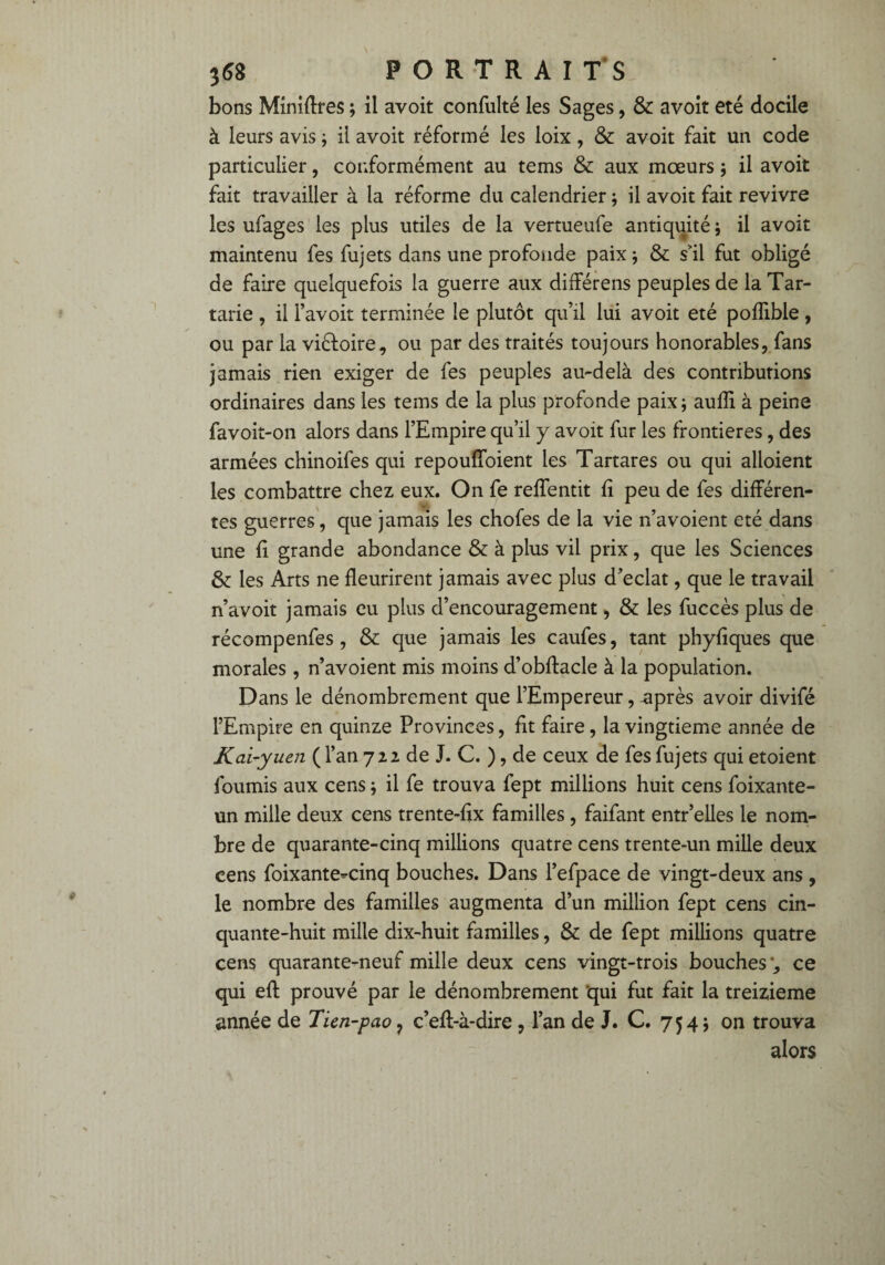 bons Minières ; il avoit confulté les Sages, & avoit été docile à leurs avis ; il avoit réformé les loix, & avoit fait un code particulier, conformément au tems & aux mœurs ; il avoit fait travailler à la réforme du calendrier ; il avoit fait revivre les ufages les plus utiles de la vertueufe antiquité ; il avoit maintenu fes fujets dans une profonde paix ; & s'il fut obligé de faire quelquefois la guerre aux différens peuples de la Tar- tarie , il l’avoit terminée le plutôt qu’il lui avoit été poffible , ou par la victoire, ou par des traités toujours honorables, fans jamais rien exiger de fes peuples au-delà des contributions ordinaires dans les tems de la plus profonde paix; auffi à peine favoit-on alors dans l’Empire qu’il y avoit fur les frontières, des armées chinoifes qui repoufîoient les Tartares ou qui alloient les combattre chez eux. On fe reffentit fi peu de fes différen¬ tes guerres, que jamais les chofes de la vie n’avoient été dans une fi grande abondance & à plus vil prix, que les Sciences & les Arts ne fleurirent jamais avec plus d’eclat, que le travail n’avoit jamais eu plus d’encouragement, & les fuccès plus de récompenfes, & que jamais les caufes, tant phyfiques que morales, n’avoient mis moins d’obftacle à la population. Dans le dénombrement que l’Empereur, -après avoir divifé l’Empire en quinze Provinces, fit faire, la vingtième année de Kai-yuen (Fan 722 de J. C. ), de ceux de fes fujets qui etoient fournis aux cens ; il fe trouva fept millions huit cens foixante- un mille deux cens trente-fix familles , faifant entr’elles le nom¬ bre de quarante-cinq millions quatre cens trente-un mille deux cens foixante^cinq bouches. Dans l’efpace de vingt-deux ans , le nombre des familles augmenta d’un million fept cens cin¬ quante-huit mille dix-huit familles, & de fept millions quatre cens quarante-neuf mille deux cens vingt-trois bouches ', ce qui eft prouvé par le dénombrement qui fut fait la treizième année de Tien-pao 7 c’efl-à-dire, l’an de J. C. 754 ; on trouva alors