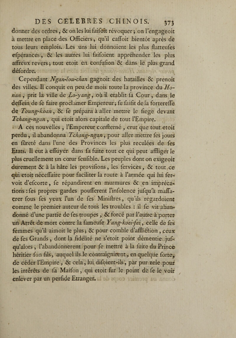 donner des ordres, & on les lui faifoit révoquer ; on Fengageoit à mettre en place des Officiers, qu’il caffoit bientôt après de tous leurs emplois. Les uns lui donnoient les plus flatteufes efpérances, & les autres lui faifoient appréhender les plus affreux revers ; tout etoit en confufion & dans le plus grand défordre. ' Cependant Ngan-lou-chan gagnoit des batailles & prenoit des villes. Il conquit en peu de mois toute la province du Ho- nan, prit la ville de Lo-yang, ou il établit fa Cour , dans le deffein de fe faire proclamer Empereur; fe faifit de la fortereffe de Toung-koan, & fe prépara à aller mettre le fiege devant Tchang-ngan , qui etoit alors capitale de tout l’Empire. A ces nouvelles , l’Empereur confferné , crut que tout etoit perdu , il abandonna Tchang-ngan, pour aller mettre fes jours en fûreté dans l’une des Provinces les plus reculées de fes Etats. Il eut à effuyer dans fa fuite tout ce qui peut affliger le plus cruellement un cœur fenfible. Les peuples dont on exigeoit durement & à la hâte les provifions, les fervices, & tout ce qui etoit néceffaire pour faciliter la route à l’armée qui lui fer- voit d’efcorte, fe répandirent en murmures & en imprécat¬ ions :fes propres gardes pouffèrent l’infolence jufcpPà maffa- crer fous fes yeux l’un de fes Miniftres, qu’ils regardoient comme le premier auteur de tous les troubles : il fe vit aban¬ donné d’une partie de fes troupes, & forcé par l’autre à porter un Arrêt de mort contre la fameufe Yang-koei-fei, celle de fes femmes qu’il aimoit le plus ; & pour comble d’affliélion , ceux de fes Grands , dont la fidélité ne s’etoit point démentie juf- qu’alors , l’abandonnèrent pour fe mettre à la fuite du Prince héritier fon fils^ auquel ils le contraignirent, en quelque forte, de céder l’Empire , & cela, lui difoient-ils, par pur zele pour les intérêts de fa Maifon, qui etoit fur le point de fe le voir enlever par un perfide Etranger.